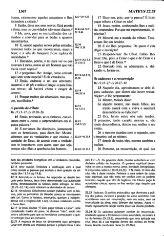 1367 MATEUS 22.28
tropas, exterminou aqueles assassinos e lhes
incendiou a cidade/
8 Então, disse aos seus servos: Está pronta
a festa, mas os convidados não eram dignos.9
9 Ide, pois, para as encruzilhadas dos ca­
minhos e convidai para as bodas a quantos
encontrardes.
10 E, saindo aqueles servos pelas estradas,
reuniram todos os que encontraram, maus e
bons; e a sala do banquete ficou repleta de
convidados/
11 Entrando, porém, o rei para ver os que
estavam à mesa, notou ali um homem que não
trazia veste nupcial'
12 e perguntou-lhe: Amigo, como entraste
aqui sem veste nupcial? E ele emudeceu.
13 Então, ordenou o rei aos serventes:
Amarrai-o de pés e mãos e lançai-o para fora,
nas trevas; ali haverá choro e ranger de
dentes/.
14 Porque muitos são chamados, mas pou­
cos, escolhidos/
22.7 'Dn 9.26
22.8 9Mt 10.11;
At 13.46
22.10
6Mt 13.38
22.11 '2Co 5.3;
Cl 3.10,12
22.13/Mt 8.12;
25.30
22.14
*Mt 20.16
A questão do tributo
M c 1 2.13-17; L c 2 0.20-26
22.15
'Mc 12.13
15 Então, retirando-se os fariseus, consul­
taram entre si como o surpreenderiam em al­
guma palavra/
16 E enviaram-lhe discípulos, juntamente
com os herodianos, para dizer-lhe: Mestre,
sabemos que és verdadeiro e que ensinas o
caminho de Deus, de acordo com a verdade,
sem te importares com quem quer que seja,
porque não olhas a aparência dos homens.
22.21
mMt 17.25
22.23 "At 23.8
22.24 oDt 25.5
17 Dize-nos, pois: que te parece? É lícito
pagar tributo a César ou não?
18 Jesus, porém, conhecendo-lhes a malí­
cia, respondeu: Por que me experimentais, hi­
pócritas?
19 Mostrai-me a moeda do tributo. Trou­
xeram-lhe um denário.
20 E ele lhes perguntou: De quem é esta
efígie e inscrição?
21 Responderam: De César. Então, lhes
disse: Dai, pois, a César o que é de César e a
Deus o que é de Deus.m
22 Ouvindo isto, se admiraram e, dei­
xando-o, foram-se.
Os saduceus e a ressurreição
M c 12.18-27; L c 20.27-40
23 Naquele dia, aproximaram-se dele al­
guns saduceus, que dizem não haver ressur­
reição", e lhe perguntaram:
24 Mestre, Moisés disse:
Se alguém morrer, não tendo filhos, seu
irmão casará com a viúva e suscitará
descendência ao falecido0.
25 Ora, havia entre nós sete irmãos.
O primeiro, tendo casado, morreu e, não
tendo descendência, deixou sua mulher a seu
irmão; "
26 o mesmo sucedeu com o segundo, com
o terceiro, até ao sétimo;
27 depois de todos eles, morreu também a
mulher.
28 Portanto, na ressurreição, de qual dos
pam das atividades evangélicas sem a verdadeira conversão,
também perecerão.
22.11 Veste nupcial. Simboliza a justificação com a qual
Cristo reveste as pessoas que aceitam o dom gratuito da sal­
vação (Rm 13.14; Ap 19.8).
22.15 Retirando-se os fariseus. Ao responder ao desafio lan­
çado pelos fariseus, |esus tinha demonstrado Sua autoridade
divina, desmascarando os fariseus como inimigos de Deus
(21.23-22; 14); estes retiraram-se derrotados do debate.
22.16 Herodianos. Dificilmente podiam trabalhar com os fari­
seus, pois os partidários de Herpdes pouco se interessaram
pela Lei. Como os fariseus, entretanto, queriam a indepen­
dência civil e religiosa (Mc 3.6n). Os maus colaboram contra
o Sumo Bem.
22.17 Se Jesus dissesse "É licito pagar tributo a César", seria
considerado traidor do povo. Se dissesse "não", então isto
seria o suficiente para que os herodianos começassem a que­
rer entregar Jesus aos romanos.
22.21 A resposta de Jesus vai diretamente para princípios;
César tem direito aos impostos porque o próprio Deus o deu
(Rm 13.1 -7 ). Os governos deste mundo sustentam-se com
dinheiro colhido de impostos. O governo espiritual desen­
volve-se com a moeda eterna: amor, bondade, benignidade,
fé (veja notas sobre Lc 20.20,24,25). • N. Hom. O reino dos
céus não é deste mundo. Pertence a uma ordem de coisas
toda espiritual, que não entra em conflito com os poderes
terrestres naquilo que têm de legítimo. No tributo pago às
autoridades cívicas, apenas se lhes retribui algo daquilo que
oferecem.
22.23 Saduceus. O partido aristocrático que dominava a polí­
tica dos judeus, inclusive a posição do sumo sacerdote. Não
acreditavam nem em ressurreição, nem em anjos, nem na
imortalidade da alma; nisto diferiam dos fariseus. Agora vi­
nham copiosamente lançar contra Jesus sua dúvida predileta.
22.24-32 Os saduceus quiseram zombar da ressurreição.
Aceitando apenas o Pentateuco como autoridade, recorriam à
Lei do levirato (Dt 25.5), presumindo que seria aplicada nos
céus. Jesus dá a sua resposta dentro dos moldes do Penta­
teuco, tirando conclusões claras (Lc 20.28n).
 