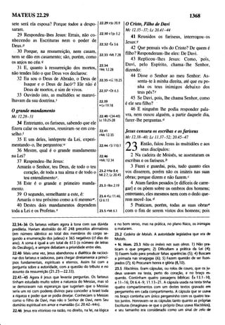 MATEUS 22.29 1368
sete será ela esposa? Porque todos a despo­
saram.
29 Respondeu-lhes Jesus: Errais, não co­
nhecendo as Escrituras nem o poder de
Deus.P
30 Porque, na ressurreição, nem casam,
nem se dão em casamento; são, porém, como
os anjos no céu.9
31 E, quanto à ressurreição dos mortos,
não tendes lido o que Deus vos declarou:
32 Eu sou o Deus de Abraão, o Deus de
Isaque e o Deus de Jacór? Ele não é
Deus de mortos, e sim de vivos.
33 Ouvindo isto, as multidões se maravi­
lhavam da sua doutrina,s
O grande mandamento
M c 12.28-31
34 Entretanto, os fariseus, sabendo que ele
fizera calar os saduceus, reuniram-se em con­
selho.1
35 E um deles, Intérprete da Lei, experi­
mentando-o, lhe perguntou:"
36 Mestre, qual é o grande mandamento
na Lei?
37 Respondeu-lhe Jesus:
Amarás o Senhor, teu Deus, de todo o teu
coração, de toda a tua alma e de todo o
teu entendimento*.
38 Este é o grande e primeiro manda­
mento.
39 O segundo, semelhante a este, é:
Amarás o teu próximo como a ti mesmo1
*.
40 Destes dois mandamentos dependem
toda a Lei e os Profetas.*
22.29 p)0 20.9
22.30 91)0 3.2
22.32 rÊx 3.6
22.33 sMt 7.28
22.34
tMc 12.28
22.35 ufc 10.25
22.37 >'Dt 6.5
22.39
»Lv 19.18
22.40 *(34-40)
Lc 10.25-28
22.41
rMc 12.35
22.44ZS1110.1
22.46
aMc 12.34
23.2 *Ne 8.4;
Ml 2.7; Lc 20.45
23.3 cRm 2.19
23.4 "Lc 11.46;
Cl 6.13
23.5 *Mt 6.1
O Cristo, Filho de Davi
M c 12.35-37; L c 20.41-44
41 Reunidos os fariseus, interrogou-os
Jesus: y
42 Que pensais vós do Cristo? De quem é
filho? Responderam-lhe eles: De Davi.
43 Replicou-lhes Jesus: Como, pois,
Davi, pelo Espírito, chama-lhe Senhor,
dizendo:
44 Disse o Senhor ao meu Senhor: As­
senta-te à minha direita, até que eu po­
nha os teus inimigos debaixo dos
teus pés?2
45 Se Davi, pois, lhe chama Senhor, como
é ele seu filho?
46 E ninguém lhe podia responder pala­
vra, nem ousou alguém, a partir daquele dia,
fazer-lhe perguntas."
Jesus censura os escribas e osfariseus
M c 12.38-40; L c 11.37-52; 20.45-47
0 Então, falou Jesus às multidões e aos
seus discípulos:
2 Na cadeira de Moisés, se assentaram os
escribas e os fariseus.b
3 Fazei e guardai, pois, tudo quanto eles
vos disserem, porém não os imiteis nas suas
obras; porque dizem e não fazem.c
4 Atam fardos pesados [e difíceis de carre­
gar] e os põem sobre os ombros dos homens;
entretanto, eles mesmos nem com o dedo que­
rem movê-los.d
5 Praticam, porém, todas as suas obras*
com o fim de serem vistos dos homens; pois
22.34-36 Os fariseus voltam agora à tona com sua dúvida
predileta. Haviam abstraído do AT 248 preceitos afirmativos
(em número idêntico ao total dos membros do corpo se­
gundo a enumeração dos judeus) e 365 negativos (cf dias do
ano). A soma é igual a um total de 613 (o número de letras
do Decálogo), e sempre debatiam a prioridade entre eles.
22.40 Mais uma vez, )esus abandonou a dialética de racioci­
nar dos fariseus e saduceus, para chegar diretamente a princí­
pios fundamentais, espirituais e eternos. Assim foi com a
pergunta sobre a autoridade, com a questão do tributo e no
assunto da ressurreição (21.23— 22.33).
22.41-45 Agora é Jesus quê levanta perguntas. Os fariseus
tinham estudado muito sobre a natureza do Messias, mas só
se demoravam nas esperanças que sugeriam que o Messias
seria um rei com poderes divinos para conceder a Israel toda
a riqueza e poder que se podia desejar. Conheciam o Messias
como o Filho de Davi, mas não o Senhor de Davi, nem Seu
domínio espiritual em amor e mansidão (Lc 20.42-44n).
22.46 Jesus era vitorioso na razão, no direito, na lei, na lógica
e no bom senso, mas na prática, no plano físico, os inimigos
o mataram.
23.2 Cadeira de Moisés. A autoridade legislativa que era de
Moisés.
• N. Hom. 23.3 Não os imiteis nas suas obras. 1) Não pra­
ticam o que pregam; 2) Dificultam a prática da Lei (4);
3) Fazem tudo para produzir falsas aparências (5); 4) Buscam
a primazia nas sinagogas (6); 5) Fazem questão de ser lison­
jeados (7); 6) Procuram hònra e glória (8,10).
23.5 Filactérios. Eram cápsulas, ou rolos de couro, que os ju­
deus usavam na testa, perto do coração, e no braço es­
querdo. Continham quatro passagens bíblicas: Êx 13.1-10,
e 11 -16; Dt 6.4-9; 11.13-21. A cápsula usada na testa tinha
quatro compartimentos com um destes textos gravado em
pergaminho em cada compartimento. A cápsula que se usava
no braço continha um único pergaminho com os quatro tex­
tos juntos. Honravam-se as cápsulas tanto quanto as próprias
Escrituras (imaginava-se que o próprio Deus usava filactérios),
e seu tamanho era considerado como um sinal de zelo de
 