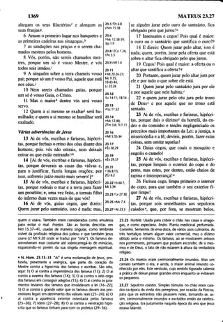1369
alargam os seus filactérios' e alongam as
suas franjas®.
6 Amam o primeiro lugar nos banquetes e
as primeiras cadeiras nas sinagogas,h
7 as saudações nas praças e o serem cha­
mados mestres pelos homens.
8 Vós, porém, não sereis chamados mes­
tres, porque um só é vosso Mestre, e vós
todos sois irmãos.'
9 A ninguém sobre a terra chameis vosso
pai; porque só um é vosso Pai, aquele que está
nos céus./
10 Nem sereis chamados guias, porque
um só é vosso Guia, o Cristo.
11 Mas o maior* dentre vós será vosso
servo.
12 Quem a si mesmo se exaltar' será hu­
milhado; e quem a si mesmo se humilhar será
exaltado.
23.5 'Dt 6.8
9Nm 15.38
23.6
AMc 12.38-39;
3)0 1.9
23.8'2Co 1.24;
1Pe 5.3
23.9/MM.6
23.11
*Mt 20.26-27;
Mc 9.35;
10.43-44;
Lc 22.26
23.12
'Lc 14.11; 18.14
23.13
">Lc 11.52
23.14
"Mc 12.40;
2Tm 3.6; Tt 1.11
Várias advertências de Jesus
13 Ai de vós, escribas e fariseus, hipócri­
tas, porque fechais o reino dos céus diante dos
homens; pois vós não entrais, nem deixais
entrar os que estão entrando!m
14 [Ai de vós, escribas e fariseus, hipócri­
tas, porque devorais as casas das viúvas e,
para o justificar, fazeis longas orações; por
isso, sofrereis juízo muito mais severo!]"
15 Ai de vós, escribas e fariseus, hipócri­
tas, porque rodeais o mar e a terra para fazer
um prosélito; e, uma vez feito, o tomais filho
do inferno duas vezes mais do que vós!
16 Ai de vós, guias cegos, que dizeis;
Quem jurar pelo santuário, isso é nada; mas,
23.16
oMt 5.33-34
23.17
pÊx 30.29
23.19
4Êx 29.37
23.21
"1Rs 8.13;
2Cr 6.2
23.22 Us 66.1;
Mt 5.34
23.23 'Lv 27.30
23.25 "Mc 7.4
23.27 "At 23.3
se alguém jurar pelo ouro do santuário, fica
obrigado pelo que jurou!0
17 Insensatos e cegos! Pois qual é maior;
o ouro ou o santuário que santifica o ouro?P
18 E dizeis: Quem jurar pelo altar, isso é
nada; quem, porém, jurar pela oferta que está
sobre o altar fica obrigado pelo que jurou.
19 Cegos! Pois qual é maior; a oferta ou o
altar que santifica a oferta?9
20 Portanto, quem jurar pelo altar jura por
ele e por tudo o que sobre ele está.
21 Quem jurar pelo santuário jura por ele
e por aquele que nele habita/
22 e quem jurar pelo céu jura pelo trono
de Deus5 e por aquele que no trono está
sentado.
23 Ai de vós, escribas e fariseus, hipócri­
tas, porque dais o dízimo' da hortelã, do en­
dro e do cominho e tendes negligenciado os
preceitos mais importantes da Lei; a justiça, a
misericórdia e a fé; devíeis, porém, fazer estas
coisas, sem omitir aquelas!
24 Guias cegos, que coais o mosquito e
engolis o camelo!
25 Ai de vós, escribas e fariseus, hipócri­
tas, porque limpais o exterior do copo e do
prato, mas estes, por dentro, estão cheios de
rapina e intemperança!"
26 Fariseu cego, limpa primeiro o interior
do copo, para que também o seu exterior fi­
que limpo!
27 Ai de vós, escribas e fariseus, hipócri­
tas, porque sois semelhantes aos sepulcros
caiadosv, que, por fora, se mostram belos,
MATEUS 23.27
quem o usava. Também eram considerados como amuletos
para evitar o mal. Franjas. São as borlas descritas em
Nm 15.37-41, usadas de maneira singular, como lembrete
visível da profissão religiosa dos judeus e que também jesus
usava (cf Mt 9.20 onde se traduz por "orla"). Os fariseus de­
senvolveram esse costume até sobrecarregá-lo de minúcias,
esquecendo-se porém da sua singela mensagem espiritual.
• N. Hom. 23.13-31 "Ai" é uma exclamação de jesus, pro­
funda, penetrante e enérgica, que parte do coração do
Mestre contra a hipocrisia dos fariseus e escribas. São oito,
aqui; 1) O ai contra a impenitência dos fariseus (13); 2) O ai
contra a avareza dos fariseus (14); 3) O ai contra o zelo cego
dos fariseus em conseguir adeptos (15); 4) O ai contra os jura­
mentos levianos dos fariseus que invalidavam a lei (16-22);
5) O ai contra o grande valor que os fariseus davam aos por­
menores legais em detrimento dos valores reais (23-24); 6) O
ai contra a aparência exterior ostentada pelos fariseus
(25-26); 7) Idem (27-28); 8) O ai contra a veneração hipó­
crita que os fariseus tinham para com os profetas (29-36).
23.23 Hortelã. Usada para cobrir o chão nas casas e sinago­
gas, e como especiaria. Endro. Planta medicinal perfumada.
Cominho. Sementes de erva doce, de vários usos culinários. As
três hortaliças teriam algum valor comercial, mas o dízimo
obtido seria o mínimo. Os fariseus, ao se mostrarem zelosos
nos pormenores, pensaram que podiam esconder, de si mes­
mos e de Deus, o fato de não estarem à altura da verdadeira
religião.
23.24 Os insetos eram cerimoniálmente imundos. Mas um
camelo também o era, e ainda, o maior animal imundo co­
nhecido por eles. Este versículo, cujo sentido figurado salienta
a prática de deixar passar grandes erros enquanto se evitavam
os pequenos.
23.27 Sepulcros caiados. Simples túmulos no chão eram caia­
dos na época da vinda dos peregrinos, por ocasião da Páscoa,
para que os estranhos não pisassem neles, tornando-se, as­
sim, cerimonialmente imundos e excluídos entãò da celebra­
ção religiosa. Era justamente naquela época do ano que jesus
estava falando.
 