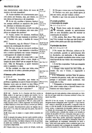 MATEUS 23.28 1370
mas interiormente estão cheios de ossos de
mortos e de toda imundícia!
28 Assim também vós exteriormente pare­
ceis justos aos homens, mas, por dentro, es­
tais cheios de hipocrisia e de iniqüidade.
29 Ai de vós, escribas e fariseus, hipócri­
tas, porque edificais os sepulcros dos profe­
tas, adornais os túmulos dos justos*'
30 e dizeis: Se tivéssemos vivido nos dias
de nossos pais, não teríamos sido seus cúm­
plices no sangue dos profetas!
31 Assim, contra vós mesmos, testificais
que sois filhos dos que mataram os profetas.*
32 Enchei vós, pois, a medida de vossos
pais.z
33 Serpentes, raça de víboras2! Como es­
capareis da condenação do inferno?
34 Por isso, eis que eu vos envio profetas,
sábios e escribas. A uns matareis e crucifica­
reis; a outros açoitareis nas vossas sinagogas
e perseguireis de cidade em cidade;0
35 para que sobre vós recaia todo o san­
gue justo derramado sobre a terra, desde o
sangue do justo Abel6 até ao sangue de Zaca­
rias0, filho de Baraquias, a quem matastes
entre o santuário e o altar.
36 Em verdade vos digo que todas estas
coisas hão de vir sobre a presente geração.
O lamento sobre Jerusalém
Lc 13.34-35
37 Jerusalém, Jerusalém, que matas os
profetas e apedrejas os que te foram enviados!
Quantas vezes quis eu reunir os teus filhos,
como a galinha ajunta os seus pintinhos de­
baixo das asas, e vós não o quisestes!0
23.29
»4x11.47
23.31
"At 7.51-52;
lTs 2.15
23.32
/Gn 15.16;
lTs 2.16
23.33 ^Mt 3.7;
Lc 3.7
23.34
°Mt 10.17;
At 5.40;
2Co 11.24-25
23.35 6Gn 4.8
c2Cr 24.20-21
23.37
°Dt 32.11-12;
2Cr 24.21;
Lc 13.34
23.39
‘ S1118.26
24.1 fMc 13.1
24.2g1Rs 9.7;
Mq 3.12
24.3 6Mc 13.3;
ITs 5.1
24.4 <
Ef5.6;
2Ts 2.3; 1Jo 4.1
24.5/jr 14.14;
Jo 5.43
24.7 *2Cr 15.6;
Ag 2.22
38 Eis que a vossa casa vos ficará deserta.
39 Declaro-vos, pois, que, desde agora, já
não me vereis, até que venhais a dizer:
Bendito o que vem em nome do Senhor0!
O sermão profético
A destruição do templo ,
M c 1 3 .1 -2 ; L c 2 1 .5 -6
O A Tendo Jesus saído do templo, ia-se
i retirando, quando se aproximaram
dele os seus discípulos para lhe mostrar as
construções do templo/
2 Ele, porém, lhes disse: Não vedes tudo
isto? Em verdade vos digo que não, ficará aqui
pedra sobre pedra que não seja derribada.9
0 princípio das dores
M c 1 3 .3 -1 3 ; L c 2 1.7-19
3 No monte das Oliveiras, achava-se Je­
sus assentado, quando se aproximaram dele
os discípulos, em particular, e lhe pediram:
Dize-nos quando sucederão estas coisas e que
sinal haverá da tua vinda e da consumação do
século.h
4 E ele lhes respondeu: Vede que ninguém
vos engane.1
__________
, 5 Porque virão muitos em meu nome, di­
zendo: Eu sou o Cristo, e enganarão a
muitos./
1 b b., certamérite, oüvireislalar de guerras
e rumores de guerras; vede, não vos assusteis,
porque é necessário assim acontecer, mas
ainda não é o fim.
7 Porquanto se levantará nação contra na­
ção, reino contra reino, e haverá fomes e ter­
remotos em vários lugares;*
23.35 A té.. . Zacarias. Se é o Zacarias cujo livra consta na
Bíblia, então é só aqui que se registra seu martírio. Se é o
Zacarias mencionado em 2 Cr 24.17-22, então historica­
mente não seria o último caso de perseguição contra os pro­
fetas, pois a data do assassinato é 796 a .C ; Jesus pode ter
citado Zacarias como o último registrado nas Escrituras (pois
na Bíblia hebraica os livros das Crônicas constam por último).
23.37 lerusaiém. Reconhecimento pleno da rejeição dos ju­
deus (cf Jo 1.11). Deus fez tudo para Seu povo, mas este re­
jeitou a Jesus.
23.38 Vossa casa. A cidade e a nação seriam assoladas em
70 d.C.
23.39 A salvação dos judeus não tem outro caminho senão a
confissão do Senhor Jesus Cristo, reconhecendo-o como Sal­
vador e Filho de Deus. Os líderes religiosos terão de participar
do júbilo das multidões, descrito em 21.9, e não confiar na
sua própria religiosidade.
24.1 Depois desta luta, Jesus, saindo do templo, revela aos
discípulos que de nada adiantou a bela construção se o tem­
plo era um lugar onde hão se buscava conhecer a Deus, me­
diante Seu Filho.
24.3-31 O fim do mundo; "a consumação do século". Os
discípulos fazem indagações sobre "quando" e "que sinal ha­
verá" relativo à destruição de Jerusalém, a segunda vinda de
Jesus, e o fim dó mundo. Os três assuntos pertencem um ao
outro, sendo, o julgamento de Jerusalém, apenas um passo
na direção da consumação final. Destacam-se os w 15-20
como conselhos para a atitude dos crentes a ser tomada na
invasão de Jerusalém (70 d.C.), instruções estas que os cren­
tes seguiram à risca. A volta de Jesus marca o fim da ordem
mundana. Antes disso, porém, aparecerão enganadores, fal­
sos cristos, guerras, fome e terremotos, tribulações, falsos pro­
fetas, multiplicação da iniqüidade, esfriamento do amor a
Deus. Todos estes sinais apenas criam o ambiente para a ma­
nifestação do grande sinal, a pregação do evangelho até aos
confins do mundo (14; cf 28.18-20). Então virá o fim.
 