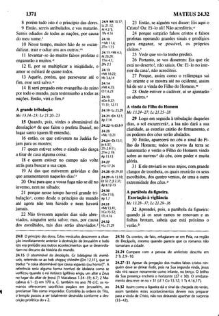 1371 MATEUS 24.32
8 porém tudo isto é o princípio das dores.
9 Então, sereis atribulados, e vos matarão.
Sereis odiados de todas as nações, por causa
do meu nome.'
10 Nesse tempo, muitos hão de se escan­
dalizar, trair e odiar uns aos outros;™
11 levantar-se-ão muitos falsos profetas e
enganarão a muitos."
12 E, por se multiplicar a iniqüidade, o
amor se esfriará de quase todos.
13 Aquele, porém, que perseverar até o
fim, esse será salvo.0
14 E será pregado este evangelho do reino
por todo o mundo, para testemunho a todas as
nações. Então, virá o fim.P
A grande tribulação
Mc 13.14-23; Lc 21.20-23
15 Quando, pois, virdes o abominável da
desolação? de que falou o profeta Daniel, no
lugar santo (quem lê entenda),
16 então, os que estiverem na Judéia fu­
jam para os montes;
17 quem estiver sobre o eirado não desça
a tirar de casa alguma coisa;
18 e quem estiver no campo não volte
atrás para buscar a sua capa.
19 Ai das que estiverem grávidas e das
que amamentarem naqueles dias!''
20 Orai para que a vossa fuga não se dê no
inverno, nem no sábado;
21 porque nesse tempo haverá grande tri­
bulação5, como desde o princípio do mundo
até agora não tem havido e nem haverá
jamais.
22 Não tivessem aqueles dias sido abre­
viados, ninguém seria salvo; mas, por causa
dos escolhidos, tais dias serão abreviados.f
24.9'Mt 10.17;
Lc 21.12;
At 4.2-3;
IPe 4.16
24.10
mMt 11.6;
2Tm 1.15
24.11 "Mt4.5;
At 20.29;
1Tm 4.1;
2Pe2.1
24.13
0Mt 10.22;
Hb 3.6,14
24.14
pMt 4.23;
Cl 1.6,23
24.15
íDn 9.27;
11.31; 12.11
24.19 rLc 23.29
24.21 sDn 12.1;
Ap 7.14
24.22 M
s 65.8-9
24.23
"Mc 13.21
24.24''Dt 13.1;
|o 6.37;
2Ts 2.9-11;
2Tm 2.19;
Ap 13.13
24.27
"Lc 17.24
24.28 *|ó 29.30
24.29 Vis 13.10;
Ez 32.7; Jl 2.31;
Ap 6.12-13
24.30
zDn 7.13;
Ap 1.7
24.31
°Mt 13.41;
1Co 15.52;
U s4.16
24.32
6Lc 21.29
23 Então, se alguém vos disser: Eis aqui o
Cristo! Ou: Ei-lo ali! Não acrediteis;"
24 porque surgirão falsos cristos e falsos
profetas operando grandes sinais e prodígios
para enganar, se possível, os próprios
eleitos.v
25 Vede que vo-lo tenho predito.
26 Portanto, se vos disserem: Eis que ele
está no deserto!, não saiais. Ou: Ei-lo no inte­
rior da casa!, não acrediteis.
27 Porque, assim como o relâmpago sai
do oriente e se mostra até no ocidente, assim
há de ser a vinda do Filho do Homem."
28 Onde estiver o cadáver, aí se ajuntarão
os abutres."
A vinda do Filho do Homem
Mc 13.24-27; Lc 21.25-28
29 Logo em seguida à tribulação daqueles
dias, o sol escurecerá)', a lua não dará a sua
claridade, as estrelas cairão do firmamento, e
os poderes dos céus serão abalados.
30 Então, aparecerá no céu o sinal do Fi­
lho do Homem; todos os povos da terra se
lamentarão e verão o Filho do Homem vindo
sobre as nuvens* do céu, com poder e muita
glória.
31 E ele enviará os seus anjos, com grande
clangor de trombeta, os quais reunirão os seus
escolhidos, dos quatro ventos, de uma a outra
extremidade dos céus.0
A parábola da figueira.
Exortação à vigilância
Mc 13.28-37; Lc 21.29-36
32 Aprendei, pois, a parábola da figueira:
quando já os seus ramos se renovam e as
folhas brotam, sabeis que está próximo o
verão.b
24.8 O princípio das dores. Estes versículos descrevem a situa­
ção imediatamente anterior à destruição de Jerusalém e tudo
isto era prelúdio aos outros acontecimentos que se desenrola­
riam no decurso da história do mundo.
24.15 O abominável da desolação. Cr bdelugma tês erémõ-
seõs, referindo-se ao heb shiqquç shõmêm (Dn 12.11), que se
traduz "a coisa abominável que causa espanto (ou horror)". A
referência seria alguma forma horrível de idolatria como se
verificou quando o rei Antíoco Epifânio erigiu um altar a Zeus
no lugar do altar de )eová (1 Macabeus 1.54-59; 6.7; 2 Ma-
cabeus 6.1-5) em 170 a. C. também no ano 70 d.C. os ro­
manos ofereceram sacrifícios pagãos em Jerusalém, ao
proclamar Tito como imperador. Contrário às ordens de Tito,
o templo passou a ser totalmente destruído conforme a des­
crição profética do v 2.
24.16 Os crentes, de fato, refugiaram-se em Pela, na região
de Decápolis, mesmo quando parecia que os romanos não
tomariam a cidade.
24.24 Compare com a pessoa do anticristo descrita em
2 Ts 2.9-10.
24.27-31 Apesar da pregação dos muitos falsos cristos nin­
guém deve se deixar iludir, pois na Sua segunda vinda, Jesus
não virá nascer novamente como infante, no berço. O brilho
da Sua presença encherá o horizonte (27 e 30). O arrebata­
mento descreve-se no v 31 (cf 1 Co 15.12; 1 Ts 4.16,17).
24.32 Assim como a figueira dá o sinal da chegada do verão,
assim também estes acontecimentos devem nos preparar
para a vinda de Cristo, não nos deixando apanhar de surpresa
(33-42).
 