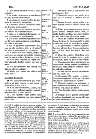 1373
2 Cinco dentre elas eram néscias, e cinco,
prudentes.5
3 As néscias, ao tomarem as suas lâmpa­
das, não levaram azeite consigo;
4 no entanto, as prudentes, além das lâm­
padas, levaram azeite nas vasilhas.
5 E, tardando o noivo, foram todas toma­
das de sono e adormeceram/
6 Mas, à meia-noite, ouviu-se um grito:
Eis o noivo! Saí ao seu encontro!“
7 Então, se levantaram todas aquelas vir­
gens e prepararam as suas lâmpadas.v
8 E as néscias disseram às prudentes: Dai-
nos do vosso azeite, porque as nossas lâmpa­
das estão-se apagando.
9 Mas as prudentes responderam: Não,
para que não nos falte a nós e a vós outras!
Ide, antes, aos que o vendem e comprai-o.
10 E, saindo elas para comprar, chegou o
noivo, e as que estavam apercebidas entraram
com ele para as bodas; e fechou-se a porta.1
1
'
11 Mais tarde, chegaram as virgens nés­
cias, clamando: Senhor, senhor, abre-nos a
porta!-*
12 Mas ele respondeu: Em verdade vos
digo que não vos Conheço,y
13 Vigiai, pois, porque não sabeis o dia
nem a hora.z
25.2 sMt 13.47
25.5 MTs 5.6
25.6 uMt 24.31;
1Ts4.16
25.7 vtc 12.35
25.10
"Lc 13.25
25.11
«Mt 7.21-23
25.12/(10-12)
Lc 13.25
25.13
*Mt 24.42;
Mc 13.33,35;
ICo 16.13;
1Ts5.6;1Pe5.8;
Ap 16.15
25.14
aMt 21.33
25.15
f>Rm12.6;
ICo 12.7,11,29
A parábola dos talentos
14 Pois será como um homem que, ausen­
tando-se do país, chamou os seus servos e
lhes confiou os seus bens.0
15 A um deu cinco talentos, a outro, dois
e a outro, um, a cada um segundo a sua pró­
pria capacidade; e, então, partiu.6
16 O que recebera cinco talentos saiu
imediatamente a negociar com eles e ganhou
outros cinco.
25.21
cMt 24.34;
Lc 12.44;
2Tm 2.12;
1Pe 1.8
25.23
<*M
t 25.21
eMt13.12;
Mc 4.25; U8.18
17 Do mesmo modo, o que recebera dois
ganhou outros dois.
18 Mas o que recebera um, saindo, abriu
uma cova e escondeu o dinheiro do seu
senhor.
19 Depois de muito tempo, voltou o se­
nhor daqueles servos e ajustou contas com
eles.
20 Então, aproximando-se o que recebera
cinco talentos, entregou outros cinco, di­
zendo: Senhor, confiaste-me cinco talentos;
eis aqui outros cinco talentos que ganhei.
21 Disse-lhe o senhor: Muito bem, servo
bom e fiel; foste fiel no pouco, sobre o muito
te colocarei; entra no gozo do teu senhor/
22 E, aproximando-se também o que rece­
bera dois talentos, disse: Senhor, dois talentos
me confiaste; aqui tens outros dois que
ganhei.
23 Disse-lhe o senhor: Muito bem, servo
bom e fiel; foste fiel no pouco, sobre o muito
te colocarei; entra no gozo do teu senhor.6
24 Chegando, por fim, o que recebera um
talento, disse: Senhor, sabendo que és homem
severo, que ceifas onde não semeaste e ajun­
tas onde não espalhaste,
25 receoso, escondi na terra o teu talento;
aqui tens o que é teu.
26 Respondeu-lhe, porém, o senhor:
Servo mau e negligente, sabias que ceifo onde
não semeei e ajunto onde não espalhei?
27 Cumpria, portanto, que entregasses o
meu dinheiro aos banqueiros, e eu, ao voltar,
receberia com juros o que é meu.
28 Tirai-lhe, pois, o talento e dai-o ao que
tem dez.
29 Porque a todo o que tem se lhe daráe,
e terá em abundância; mas ao que não tem,
até o que tem lhe será tirado.
MATEUS 25.29
25.14-30 A parábola dos talentos emprega a palavra "ta­
lento" (peso de 30 kg de prata equivalente a 6.000 denários,
no sentido de uma fé e capacidades que Deus concede aos
crentes, que implicam em uma compreensão do amor de
Deus revelado em Cristo e suas conseqüentes implicações.
São oportunidades espirituais que nos levam à vida eterna
mediante o conhecimento de Deus, se bem aproveitadas. A
parábola não pode descrever um julgamento dos homens ba­
seado sobre seu uso de capacidades em geral, pois o caminho
da salvação é bem diferente. É um julgamento semelhante
àquele pronunciado contra a pessoa que vem à festa eterna
sem se vestir da justificação em Cristo (2 2 .12 -1 4).
• N. Hom. Investimentos e contas Prestadas: Notam-se estes
contrastes; 1) O Senhor dá - os escravos elevados à posição
de mordomos devem em tudo empenhar-se para o benefício
do seu dono; 2) Dois labutam confiadamente e um escravo
negligente desobedece ao seu Senhor; 3) Dois regozijam
com a recomendação do Mestre e o outro recebe o julga­
mento merecido.
25.25 O servo que não fez uso do talento, agiu assim porque
desconfiava de seu senhor e o odiava. Não quis arriscar-se e
fazer o dom circular. Preferiu a neutralidade (Mt 5.15,16) e
isentar-se da responsabilidade.
25.29 Os dons de Deus multiplicam-se se os utilizarmos, pois
transformam nossas vidas, de tal maneira que ficamos em
condições de receber muito mais da plenitude que nos ofe­
rece o Senhor. O amor gera mais amor, a fé gera mais fé, a
obediência à Palavra de Deus produz uma fonte de virtude
que vai influenciando nosso ambiente (2 Pe 1.3-7).
 