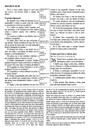 MATEUS 25.30 1374
30 E o servo inútil, lançai-of para fora,
nas trevas. Ali haverá choro e ranger de
dentes.
O grande julgamento
31 Quando vier o Filho do Homem na sua
majestade? e todos os anjos com ele, então,
se assentará no trono da sua glóriah;
32 e todas as nações serão reunidas em
sua presença, e ele separará uns dos outros,
como o pastor separa dos cabritos as
ovelhas;1
33 e porá as ovelhas à sua direita, mas os
cabritos, à esquerda;
34 então, dirá o Rei aos que estiverem à
sua direita: Vinde, benditos de meu Pai! En­
trai na posse do reino que vos está preparado
desde a fundação do mundo./
35 Porque tive fome, e me destes de co­
mer; tive sede, e me destes de beber; era fo­
rasteiro, e me hospedastes;*
36 estava nu, e me vestistes; enfermo, e
me visitastes; preso, e fostes ver-me.'
37 Então, perguntarão os justos: Senhor,
quando foi que te vimos com fome e te demos
de comer? Ou com sede e te demos de beber?
38 E quando te vimos forasteiro e te hos­
pedamos? Ou nu e te vestimos?
39 E quando te vimos enfermo ou preso e
te fomos visitar?
40 O Rei, respondendo, lhes dirá: Em ver­
dade vos afirmo que, sempre que o fizestes a
um destes meus pequeninos irmãos, a mim o
fizestes.m
41 Então, o Rei dirá também aos que esti-
25.30'Mt 8.12;
22.13
25.31
9Mt 16.27
6Mt 19.28
25.32 itz 20.38;
Rm 14.10;
2Co 5.10
25.34
/'Mt 20.23;
Rm 8.17;
ICo 2.9;
IPe 1.4,9;
Ap 21.7
25.35 Ms 58.7;
Hb 13.2; 3|o 1.5
25.36
'2Tm1.16
25.40
ropv 14.31;
Mc 9.41
25.41 "SI 6.8;
Lc 13.27;
2Pe 2.4
25.45
oPv 14.31;
At 9.5
25.46 pDn 12.2
26.2 qMc 14.1;
Jo 12.1
26.3 'SI 2.2;
At 4.25
verem à sua esquerda: Apartai-vos de mim,
malditos, para o fogo eterno, preparado para o
diabo e seus anjos."
42 Porque tive fome, e não me destes de
comer; tive sede, e não me destes de beber;
43 sendo forasteiro, não mé hospedastes;
estando nu, não me vestistes; achando-me en­
fermo e preso, não fostes ver-me.
44 E eles lhe perguntarão: Senhor, quando
foi que te vimos com fome, com sede, foras­
teiro, nu, enfermo ou preso e não te assis­
timos?
45 Então, lhes responderá: Em verdade
vos digo que, sempre que o deixastes de fazer
a um destes mais pequeninos, a mim o deixas­
tes de fazer.0
46 E irão estes para o castigo etemoP,
porém os justos, para a vida eterna.
O plano para tirar a vida de Jesus
M c 1 4 .1 -2 ; U 2 2 .1 -2 ; Jo 11.45-53
/T Tendo Jesus acabado todos estes en­
sinamentos, disse a seus discípulos:
2 Sabeis que, daqui a dois dias, celebrar-
se-á a Páscoa; e o Filho do Homem será en­
tregue para ser crucificado.?
3 Então, os principais sacerdotes e os an­
ciãos do povo se reuniram no palácio do sumo
sacerdote, chamado Caifás;r
4 e deliberaram prender Jesus, à traição, e
matá-lo. ,
5 Mas diziam: Não durante a festa, para
que não haja tumulto entre o povo.
25.31-46 O ]uízo Final: 1) Jesus ensinou sobre os pecados
de omissão e os julgamentos que cairiam sobre os mesmos
(cf Tg 4.17); 2) Ocorrerá por ocasião da segunda vinda de
Jesus, que será em esplendor e majestade, acompanhada por
todos os anjos; 3) Assentar-se-á como rei e juiz, em glória e
poder; 4) Todos comparecerão perante Jesus; 5) Haverá sepa­
ração entre as ovelhas (os remidos do Senhor) e os cabritos
(os que rejeitarem a Jesus neste mundo); 6) A base do julga­
mento: a vida frutífera em boas obras que são o sinal exterior
da presença de Cristo no coração de quem sinceramente crê
nEle. • N. Hom. Os juízos de Deus são descritos na Bíblia;
1) O juízo que Cristo enfrentou, ao receber nossa condena­
ção na Sua carne, pagando nossa dívida e salvando-nos,
Is 53.6,8; Rm 5.9; 2 Co 5.21; 2) O juízo pelo qual cada um
deve examinar-se a si mesmo, julgando se seus atos são retos
perante Deus e os homens, 1 Co 11.31; 3) O juízo dentro da
Igreja, a disciplina dos crentes errantes, 1 Co 5.1-5; 4) O
juízo de Israel, SI 50.1-7; Ez 20.33-44; 5) O juízo dos anjos
rebeldes, Jd 6; 6) O juízo das obras dos crentes,
I C o 3 .10 -1 7; 2 Co 5 .9 -1 0 ; 7) O juízo dos ímpios,
Ap 20.11-15; 8) A condenação de Satanás, Ap 20.10; 9) O
juízo das nações, Mt 25.31-46. Ap 20.7-15 índica que ao
juízo final seguirá o Milênio.
25.32 Nos campos em Israel, as ovelhas e os cabritos viviam
juntos; as ovelhas tinham alto valor, e os cabritos, pouco va­
lor; veja Ez 34.17 para a metáfora do juiz como pastor.
25.46 Castigo eterno. É inútil tecer doutrinas para limitar o
tempo da punição ou para alegar que, no final, todos serão
salvos. A palavra "eterno", gr o/õníos, aplica-se tanto à dura­
ção da era vindoura como ao castigo após esta época. Aiõnios
vem de aion, que quer dizer "era". Refere-se, então, à vida ou
castigo da era vindoura, sem nada especificar sobre sua dura­
ção. É de se notar que a vida de Deus não tem fim. Teria fim
o Seu castigo?
26.1 -2 jesus, tendo falado do desenrolar futuro do plano de
Deus, volta Sua atenção para o passo decisivo: Sua crucifi­
cação.
26.3-5 Trata-se de uma reunião do Sinédrio (Supremo Tri­
bunal dos judeus) na época da Páscoa.
 