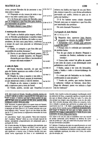 MATEUS 2.14 1330
avise; porque Herodes há de procurar o me­
nino para o matar.
14 Dispondo-se ele, tomou de noite o me­
nino e sua mãe e partiu para o Egito;
15 e lá ficou até à morte de Herodes, para
que se cumprisse o que fora dito pelo Senhor,
por intermédio do profeta:
Do Egito chamei o meu Filho".
2.15 "Os 11.1
2.17 "Jr 31.15
2.18 w|r 31.15
2.22 *Mt 3.13
A matança dos inocentes
16 Vendo-se iludido pelos magos, enfure­
ceu-se Herodes grandemente e mandou matar
todos os meninos de Belém e de todos os seus
arredores, de dois anos para baixo, conforme
o tempo do qual com precisão se informara
dos magos.
17 Então, se cumpriu o que fora dito por
intermédio do profeta Jeremias:1
'
18 Ouviu-se um clamor em Ramá, pranto,
[choro] e grande lamento; era Raquel
chorando por seus filhos e inconsolável
porque nãomais existem.w
2.23 ris 11.1
3.1 ^is 14.10;
Lc 3.2-3
3.2 "Mt4.17;
Mc 1.15
SDn 2.44
3.3 c|s 40.3
A volta do Egito
19 Tendo Herodes morrido, eis que um
anjo do Senhor apareceu em sonho a José, no
Egito, e disse-lhe:
20 Dispõe-te, toma o menino e sua mãe e
vai para a terra de Israel; porque já morreram
os que atentavam contra a vida do menino.
21 Dispôs-se ele, tomou o menino e sua
mãe e regressou para a terra de Israel.
22 Tendo, porém, ouvido que Arquelau
3.4 "2Rs 1.8
3.5 *Mc 1.5
3 .6 'At 19.4
3.7 sMt 23.33
reinava na Judéia em lugar de seu pai Hero­
des, temeu ir para lá; e, por divina advertência
prevenido em sonho, retirou-se para as re­
giões da Galiléia.*
23 E foi habitar numa cidade chamada
Nazaré, para que se cumprisse o que fora dito
por intermédio dos profetas:
Ele será chamado Nazareno^.
A pregação de João Batista
M c 1 .2 -6 ; L c 3 .1 -9
3
Naqueles dias, apareceu João Batista
pregando no deserto da Judéia e dizia:2
2 Arrependei-vos°, porque está próximo
o reino dos céusb. ’
3 Porque este é o referido por intermédio
do profeta Isaías:
Voz do que clama no deserto: Preparai o
caminho do Senhor, endireitai as suas
veredas2.
4 Usava João vestes® de pêlos de camelo
e um cinto de couro; a sua alimentação eram
gafanhotos e mel silvestre.
5 Então, saíam a ter com ele Jerusalém,
toda a Judéia e toda a circunvizinhança do
Jordão;e
6 e eram por ele batizados no rio Jordão,
confessando os seus pecados.f
7 Vendo ele, porém, que muitos fariseus
e saduceus vinham ao batismo, disse-lhes:
Raça de víboras®, quem vos induziu a fugir
da ira vindoura?
2.15 A téà morte de Herodes. Herodes o Grande; morreu em
c. 4 a .£ ; calcula-se então o nascimento de Cristo para 6 ou
7 a .C , e assim, o máximo que José e Mana podiam ter pas­
sado no fcqito seria um penoao de dois anos, quando então
receberam a ordem divina de voltar.
2.23 Nazareno. A palavra aplica-se a quem mora em Nazaré;
relembra o nazireu, que se consagrava especial e totalmente
à adoração de Deus (Nm 6.1-5); e ainda coincide com a pa­
lavra hebraica nécer, “ renovo" que é um dos títulos do Mes­
sias (Is 11.1). Jesus tornou-se triplamente merecedor do título
"Nazareno".
3.1 lodo Batista. "João", heb yohãnãn, "Deus teve misericór­
dia". A palavra "Batista" refere-se a sua vocação especial de
batizar, assinalando arrependimento em preparação para a
aceitação de Cristo.
3:2 O fén o doscéus.Só Mateus emprega esta expressão, que
nos outros evangelhos é "Reino de Deus",-uma vez que1as
expressões diferentes ocorrem em narrativas iguais, é certo
que significam a mesma coisa. O Batista decerto está pen­
sando numa organização de Deus a ser estabelecida no
mundo, mas, à parte e antes de qualquer manifestação visível
da soberania de Deus, a expressão significa a maneira de vida
dos que se deixam dirigir por Deus em tudo. É o reino dos
céus porque sua origem, seus propósitos, e seu rei, são celes­
tiais. Este conceito abrange várias idéias em conjunto, inclu­
sive a relação e posição que ganhamos ao passar pelo novo
nascimento (Jo 3.3). • N. Hom. A providência de Deus. )e-
sus, apesar de ter nascido numa manjedoura, já possuía meios
para pagar as despesas de seus pais no Egito, através dos
presentes dos magos, e. para preparar a mente do povo para
o ministério de Jesus, tinha a |oão Batista.
3.5 Saíam a ter com. ele. João se estabelece num vau natural
do Jordão conhecido como Betabara ou Betânia do outro
lado do Jordão (Jo 1.28), por onde tinha de passar todo israe­
lita que demandava Jerusalém.
3.7 Batismo. O batismo de João era especificamente um sinal
exterior do arrependimento do pecado confessado pela pes­
soa batizada; o simbolismo do batismo cristão contém muitas
outras realidades espirituais, da união com Cristo, da aceita­
ção da salvação, etc.
 