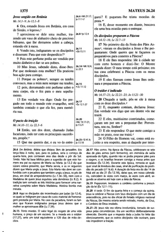 1375 MATEUS 26.24
Jesus ungido em Betânia
M c 1 4 .3 -9 ; Jo 1 2.1-8
6 Ora, estando Jesus em Betânia, em casa
de Simão, o leproso,s
7 aproximou-se dele uma mulher, tra­
zendo um vaso de alabastro cheio de precioso
bálsamo, que lhe derramou sobre a cabeça,
estando ele à mesa.
8 Vendo isto, indignaram-se os discípulos
e disseram: Para que este desperdício?f
9 Pois este perfume podia ser vendido por
muito dinheiro e dar-se aos pobres.
10 Mas Jesus, sabendo disto, disse-lhes:
Por que molestais esta mulher? Ela praticou
boa ação para comigo.
11 Porque os pobres“, sempre os tendes
convosco, mas a mim nem sempre me tendes;
12 pois, derramando este perfume sobre o
meu corpo, ela o fez para o meu sepulta-
mento.
13 Em verdade vos digo: Onde for pre­
gado em todo o mundo este evangelho, será
também contado o que ela fez, para memó­
ria sua.
26.8 fJo 12.4
26.11
u O ll5.ll
26.14 uMt 10.4;
Lc 22.3
26.15
“'Zc 11.12
26.17
*Êx 12.1-27
Opacto da traição
M c 14.10-11; L c 2 2 .3 -6
26.20
yMc 14.17-21;
Jo 13.21
14 Então, um dos doze, chamado Judas
Iscariotes, indo ter com os principais sacerdo­
tes, propôs:v
15 Que me quereis dar, e eu vo-lo entre-
26.23 ^SI 41.9;
Jo 13.18
garei? E pagaram-lhe trinta moedas de
prata.“'
16 E, desse momento em diante, buscava
ele uma boa ocasião para o entregar.
Os discípulos preparam a Páscoa
M c 14.12-16; L c 22.7-13
17 No primeiro dia da Festa dos Pães As-
mos*, vieram os discípulos a Jesus e lhe per­
guntaram: Onde queres que te façamos os
preparativos para comeres a Páscoa?
18 E ele lhes respondeu: Ide à cidade ter
com certo homem e dizei-lhe: O Mestre
manda dizer: O meu tempo está próximo; em
tua casa celebrarei a Páscoa com os meus
discípulos.
19 E eles fizeram como Jesus lhes orde­
nara e prepararam a Páscoa.
O traidor é indicado
M c 14.17-21; L c 2 2.21-23; Jo 13.21-30
20 Chegada a tarde, pôs-se ele à mesa
com os doze discípulos.y
21 E, enquanto comiam, declarou Jesus:
Em verdade vos digo que um dentre vós me
trairá.
22 E eles, muitíssimo contristados, come­
çaram um por um a perguntar-lhe: Porven­
tura, sou eu, Senhor?
23 E ele respondeu: O que mete comigo a
mão no prato, esse me trairá.z
24 O Filho do Homem vai, como está es­
crito a seu respeito, mas ai daquele por inter-
26.6 Em Betânia. Aldeia que distava 3km de |erusalém. Era
terça-feira à noite, que, para os judeus, seria o começo da
quarta-feira, pois contavam seus dias desde o pôr do Sol.
Simão. Não há base bíblica para a sugestão de que este ho­
mem era pai ou esposo de Marta ou Maria. Jo 12.2 diz que
Lázaro estava presente, que Marta servia, e os w seguintes
dizem que Maria ungiu a Jesus. Esta Maria não deve ser con­
fundida com a pecadora que também ungiu a Jesus, os pés de
Jesus, em sinal de arrependimento (Lc 7.36-50), nem com a
Madalena de quem Jesus expulsou sete demônios (Lc 8.2). A
tradição tem somado as três histórias para fornecer uma nar­
rativa completa sobre Maria Madalena. História bonita mas
inexata.
26.8 Aqui os discípulos são incentivados por Judas (|o 12.4),
os quais se indignam por causa do custo material da homena­
gem prestada por Maria. No caso da pecadora, foram os fari­
seus que ficaram indignados porque Jesus deixou que a
mulher se aproximasse dEle (Lc 7.39).
26.15 Trinta moedas. O valor legal do resgate de uma vida
humana, o preço de um escravo. Se a moeda era o estáter
(17.27), seria um total equivalente a 120 dias de mão-de-
obra.
26.17 Pães asmas. Na época da Páscoa, celebravam-se sete
dias de pães asmos (sem fermento), em memória da saída
apressada do Egito, quando não se podia preparar pães para
a viagem, e os israelitas levaram consigo a massa antes que
levedasse (Êx 12.34). Durante esta época, removia-se qual­
quer sinal de levedura das casas, sinal de purificação da podri­
dão do pecado (cf 16.6). A duração da festa era do dia 14 de
Nisã até ao dia 21 (Êx 12.18), datas que, em nosso calendá­
rio, coincidem às vezes com março, às vezes com abril, se­
gundo se observa até hoje com a data da Páscoa.
26.19 Prepararam. Imolaram o cordeiro conforme a prescri­
ção da lei (Êx 12.1-11).
26.20 A tarde. O fim da quarta-feira e o começo da quinta.
Jesus ia celebrar a Páscoa com Seus discípulos com um dia de
antecedência, pois no dia oficial do feriado religioso nacional
da Páscoa, Ele mesmo estaria sendo retirado, morto, da Cruz,
o Cordeiro de Deus imolado.
26.21-25 Jesus não era vítima involuntária, tomado de sur­
presa pelas circunstâncias. Era um sacrifício deliberadamente
oferecido. Decerto que a resposta dada a Judas foi feita tão
silenciosamente, que os outros discípulos não ouviram, para
não impedirem a traição.
 