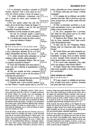 1379 MATEUS 27.27
6 E os principais sacerdotes, tomando as
moedas, disseram: Não é lícito deitá-las no
cofre das ofertas, porque é preço de sangue.
7 E, tendo deliberado, compraram com
elas o campo do oleiro, para cemitério de
forasteiros.
8 Por isso, aquele campo tem sido cha­
mado, até ao dia de hoje, Campo de Sangue. <
f
9 Então, se cumpriu o que foi dito por
intermédio do profeta Jeremias:''
Tomaram as trinta moedas de prata, preço
em que foi estimado aquele a quem
alguns dos filhos de Israel avaliaram;
10 e as deram pelo campo do oleiro, assim
como me ordenou o Senhor.5
27.8 9(6-8)
At 1.18-19
27.9
rZc 11.12-13
27.10 s(9-10)
Zc 11.12-13
27.11 'Mc 15.2;
Jo 18.33,37;
1Tm 6.13
27.12
«Mt 26.63
27.13
vMt 26.62
Jesus perante Pilotos
M c 1 5.1-1 5 ; L c 2 3 .1 -5 ,1 3 -2 5 ; Jo 18.33-19.16
11 Jesus estava em pé ante ò governador;
e este o interrogou, dizendo: Es tu o rei dos
judeus? Respondeu-lhe Jesus: Tu o dizes.f
12 E, sendo acusado pelos principais sa­
cerdotes e pelos anciãos, nada respondeu."
13 Então, lhe perguntou Pilatos: Não ou­
ves quantas acusações te fazem?1
'
14 Jesus não respondeu nem uma palavra,
vindo com isto a admirar-se grandemente o
governador.
15 Ora, por ocasião da festa, costumava
o governador soltar ao povo um dos presos,
conforme eles quisessem.'1
'
16 Naquela ocasião, tinham eles um preso
muito conhecido, chamado Barrabás.
17 Estando, pois, o povo reunido, pergun­
tou-lhes Pilatos: A quem quereis que eu vos
27.1s
"Mc 15.6;
Jo 18.39
27.20
«Mc 15.11;
Jo 18.40
27.24
xDt 21.6-9
27.25
zDt 19.10;
2Sm 1.16;
1Rs 2.32;
At 5.28
27.26 "Is 53.5;
Lc 23.16,24-25
27.27
6Mc 15.15
solte, a Barrabás ou a Jesus, chamado Cristo?
18 Porque sabia que, por inveja, o tinham
entregado.
19 E, estando ele no tribunal, sua mulher
mandou dizer-lhe: Não te envolvas com esse
justo; porque hoje, em sonho, muito sofri por
seu respeito.
20 Mas os principais sacerdotes e os an­
ciãos persuadiram o povo a que pedisse Bar­
rabás e fizesse morrer Jesus.*
21 De novo, perguntou-lhes o governa­
dor: Qual dos dois quereis que eu vos solte?
Responderam eles: Barrabás!
22 Replicou-lhes Pilatos: Que farei, en­
tão, de Jesus, chamado Cristo? Seja crucifi­
cado! Responderam todos.
23 Que mal fez ele? Perguntou Pilatos.
Porém cada vez clamavam mais: Seja cruci­
ficado!
24 Vendo Pilatos que nada conseguia, an­
tes, pelo contrário, aumentava o tumulto,
mandando vir água, lavou as mãos)' perante
o povo, dizendo: Estou inocente do sangue
deste [justo]; fique o caso convosco!
25 E o povo todo respondeu: Caia sobre
nós o seu sangue e sobre nossos filhos!7
26 Então, Pilatos lhes soltou Barrabás; e,
após haver açoitado a Jesus, entregou-o para
ser crucificado.0
Jesus entregue aos soldados
M c 15.16-20; Jo 1 9.2-3
27 Logo a seguir, os soldados do governa­
dor, levando Jesus para o pretório, reuniram
em tomo dele toda a coorte.*
27.11 O governador. O historiador romano, Tácito, que es­
creveu seus livros entre 98 e 104 d.C. só registra o governa­
dor Pôncio Pilatos em conexão com sua autorização da
crucificação de Cristo. Flávio Josefo (37 d. C. —início do se­
gundo século), historiador judeu que viveu na época da re­
volta contra Roma, narra vários atos da estultícia de Pilatos,
que desviava fundos do templo, e massacrou uns samaritanos
sem motivo justo, sendo finalmente deposto pelos romanos.
Segundo Eusébio, foi levado ao suicídio entre 37 e 41 d.C.
Uma pedra de dedicação com o nome de Pilatos foi desco­
berta em Cesaréia, em 1961. .
27.15-26 Pilatos, vendo que Jesus èra inocente, que os sa­
cerdotes tinham-no entregue por inveja, e sendo advertido
pela visão de sua esposa, queria libertá-lo. Pilatos sentiu, com
certeza, que o povo prevaleceria contra os sacerdotes, e que
pediria a libertação deste pregador de amor e médico dos
aflitos. Por isso publicamente ofereceu a absolvição tradicio­
nal a Jesus. Mas o povo, atiçado pelos sacerdotes, sedento
pela sedição que Barrabás continuaria a provocar contra os
romanos, exigiu que aquela absolvição se estendesse a Barra­
bás e não a Jesus. Então Jesus, já antes da Sua morte, veio a
ser Aquele cujo sofrimento liberta o pecador, neste caso um
assassino e insurrecionado. O povo assumiu a responsabili­
dade da morte de Cristo, e Pilatos "lavou as mãos" para não
ser acusado de acudir um inimigo de Roma, que é o que os
sacerdotes hipocritamente ameaçavam fazer (Jo 19.12).
27.26 Açoitada. Esta tortura infligia-se com flagelos de couro
pesado com pontas de chumbo ou de osso, e o único limite
imposto ao algoz romano era o limite da sua própria cruel­
dade. Os judeus, por sua vez, só usayam açoites, em um má­
ximo de quarenta golpes, estipulado legalmente.
27.27-31 Estes ultrajes que Jesus sofreu, com tanta tortura e
zombaria não podiam ser impostos por uma corte de roma­
nos, que tinham uma disciplina forte. Sugere-se que eram
sírios, que agora aproveitariam a ocasião para dar asas às suas
inimizades tradicionais com israelitas. O manto, a coroa, e o
caniço eram pobres substitutos do apanágio de um rei. Jesus
sofreu as piores torturas imagináveis.
 