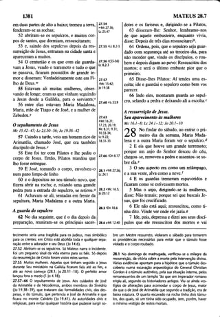 1381 MATEUS 28.7
em duas partes de alto a baixo; tremeu a terra,
fenderam-se as rochas;
52 abriram-se os sepulcros, e muitos cor­
pos de santos, que dormiam, ressuscitaram;
53 e, saindo dos sepulcros depois da res­
surreição de Jesus, entraram na cidade santa e
apareceram a muitos.
54 O centurião e os que com ele guarda­
vam a Jesus, vendo o terremoto e tudo o que
se passava, ficaram possuídos de grande te­
mor e disseram: Verdadeiramente este era Fi­
lho de Deus.*v
55 Estavam ali muitas mulheres, obser­
vando de longe; eram as que vinham seguindo
a Jesus desde a Galiléia, para o servirem;"
56 entre elas estavam Maria Madalena,
Maria, mãe de Tiago e de José, e a mulher de
Zebedeu.r
O sepultamento de Jesus
M c 15.42-47; L c 2 3.50 -5 6; Jo 19.38-42
57 Caindo a tarde, veio um homem rico de
Arimatéia, chamado José, que era também
discípulo de Jesus.z
58 Este foi ter com Pilatos e lhe pediu o
corpo de Jesus. Então, Pilatos mandou que
lho fosse entregue.
59 E José, tomando o corpo, envolveu-o
num pano limpo de linho
60 e o depositou no seu túmulo novo, que
fizera abrir na rocha; e, rolando uma grande
pedra para a entrada do sepulcro, se retirou.0
61 Achavam-se ali, sentadas em frente da
sepultura, Maria Madalena e a outra Maria.
A guarda do sepulcro
62 No dia seguinte, que é o dia depois da
preparação, reuniram-se os principais sacer-
27.54
»Mt 27.36;
Lc 25.47
27.55 *Lc 8.2-3
27.56 y(55-56)
Lc 8.2-3
27.57
cMc 15.42;
Jo 19.38
27.60 oIs 53.9
dotes e os fariseus e, dirigindo-se a Pilatos,
63 disseram-lhe: Senhor, lembramo-nos
de que aquele embusteiro, enquanto vivia,
disse: Depois de três dias ressuscitareib.
64 Ordena, pois, que o sepulcro seja guar­
dado com segurança até ao terceiro dia, para
não suceder que, vindo os discípulos, o rou­
bem e depois digam ao povo: Ressuscitou dos
mortos; e será o último embuste pior que o
primeiro.
65 Disse-lhes Pilatos: Aí tendes uma es­
colta; ide e guardai o sepulcro como bem vos
parecer.
66 Indo eles, montaram guarda ao sepul­
cro, selando a pedra e deixando ali a escolta.c
27.63
6Mt 16.21;
17.23; 20.19;
Mc 8.31; 9.31;
10.33-34;
Lc 9.22;
18.31-33
27.66 cDn 6.17
28.1 àMt 27.56;
Lc 24.1
28.2 cMc 16.5;
Jo20.12
28.3 fDn 10.6
28.6 9Mt 12.40
A ressurreição de Jesus.
Seu aparecimento às mulheres
M c 1 6 .1 -8 ; L c 2 4.1 -1 2 ; Jo 2 0.1-10
A O No findar do sábado, ao entrar o pri­
meiro dia da semana, Maria Mada­
lena e a outra Maria foram ver o sepulcro.d
2 E eis que houve um grande terremoto;
porque um anjo do Senhor desceu do céu,
chegou-se, removeu a pedra e assentou-se so­
bre pla.e
3 O seu aspecto era como um relâmpago,
e a sua veste, alva como a neve/
4 E os guardas tremeram espavoridos e
ficaram como se estivessem mortos.
5 Mas o anjo, dirigindo-se às mulheres,
disse: Não temais; porque sei que buscais Je­
sus, que foi crucificado.
6 Ele não está aqui; ressuscitou, como ti­
nha dito. Vinde ver onde ele jazia.9
7 Ide, pois, depressa e dizei aos seus discí­
pulos que ele ressuscitou dos mortos e vai
tecimento seria uma tragédia para os judeus, mas simbólico
para os crentes: em Cristo está abolida toda e qualquer sepa­
ração entre o adorador e seu Deus (Jo 14.6).
27.52 Abriram-se os sepulcros. Só Mateus narra o incidente.
Foi um pequeno sinal da vida eterna para os fiéis. Só depois
da ressurreição de Cristo foram vistos estes santos.
27.55 Muitas mulheres. Aquelas que tinham seguido a Jesus
durante Seu ministério na Galiléia ficaram fiéis até ao fim, e
até ao novo começo (28.1; Jo 20.11-18). O perfeito amor
lançou fora o medo (1 Jo 4.18).
27.57-66 O sepultamento de Jesus. Aos cuidados de José
da Arimatéia e de Nicodemos, ambos membros do Sinédrio
(Jo 19.38-39), que trataram das formalidades civis, das des­
pesas, e do túmulo, que pertencia a José de Arimatéia e que
ficava no monte Calvário (Jo 19.41). As autoridades civis e
religiosas, para evitar qualquer história que pudesse surgir so-
bre um Mestre ressurreto, violaram o sábado para tomarem
as providências necessárias para evitar que o túmulo fosse
violado e o corpo roubado.
28.1 No domingo de madrugada, verificou-se o milagre da
ressurreição, da vitória sobre a morte pela intervenção divina.
Várias evidências apontam para a hipótese que o túmulo des­
coberto numa escavação arqueológica do General Christian
Gordon é o túmulo autêntico, pela sua situação interna, pelos
remanescentes de um templo 'ão que um imperador romano
erigiu ali, segundo os historiadores antigos. Viu-se ainda ves­
tígios de alterações para acomodar o corpo de )esus, maior
do que o de José de Arimatéia que segundo a tradição, era de
baixa estatura. O quarto escavado na rocha tinha dois túmu­
los, dos quais, só um tinha sido ocupado, sem, porém, haver
o mínimo vestígio de restos mortais.
 