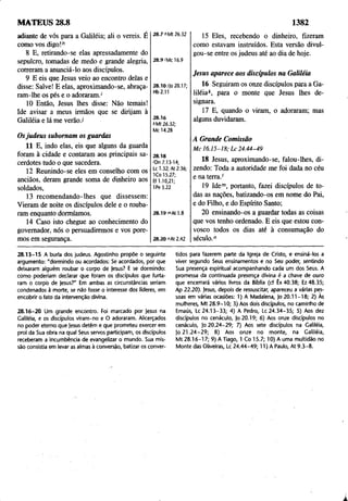 1382
MATEUS 28.8
adiante de vós para a Galiléia; ali o vereis. É
como vos digo!'7
8 E, retirando-se elas apressadamente do
sepulcro, tomadas de medo e grande alegria,
correram a anünciá-lo aos discípulos.
9 E eis que Jesus veio ao encontro delas e
disse: Salve! E elas, aproximando-se, abraça­
ram-lhe os pés e o adoraram.'
10 Então, Jesus lhes disse: Não temais!
Ide avisar a meus irmãos que se dirijam à
Galiléia e lá me verão./
Osjudeus subornam os guardas
11 E, indo elas, eis que alguns da guarda
foram à cidade e contaram aos principais sa­
cerdotes tudo o que sucedera.
12 Reunindo-se eles em conselho com os
anciãos, deram grande soma de dinheiro aos
soldados,
13 recomendando-lhes que dissessem:
Vieram de noite os discípulos dele e o rouba­
ram enquanto dormíamos.
14 Caso isto chegue ao conhecimento do
governador, nós o persuadiremos e vos pore­
mos em segurança.
28.7 hMt 26.32
28.9'Mc 16.9
28.10 i|o 20.17;
Hb2.11
28.16
*Mt 26.32;
Mc 14.28
28.18
'Dn 7.13-14;
Lc 1.32; At 2.36;
1Co 15.27;
Ef 1.10,21;
1Pe 3.22
28.19 mAt 1.8
28.20 "At 2.42
15 Eles, recebendo o dinheiro, fizeram
como estavam instruídos. Esta versão divul­
gou-se entre os judeus até ao dia de hoje.
Jesus aparece aos discípulos na Galiléia
16 Seguiram os onze discípulos para a Ga­
liléia k, para o monte que Jesus lhes de­
signara.
17 E, quando o viram, o adoraram; mas
alguns duvidaram.
A Grande Comissão
M c 1 6.15 -1 8; L c 24.44-49
18 Jesus, aproximando-se, falou-lhes, di­
zendo: Toda a autoridade me foi dada no céu
e na terra.'
19 Idem, portanto, fazei discípulos de to­
das as nações, batizando-os em nome do Pai,
e do Filho, e do Espírito Santo;
20 ensinando-os a guardar todas as coisas
que vos tenho ordenado. E eis que estou con­
vosco todos os dias até à consumação do
século."
28.13-15 A burla dos judeus. Agostinho propõe o seguinte
argumento: "dormindo ou acordados: Se acordados, por que
deixaram alguém roubar o corpo de jesus? E se dormindo:
como poderiam declarar que foram os discípulos que furta­
ram o corpb de jesus?" Em ambas as circunstâncias seriam
condenados à morte, se não fosse o interesse dos líderes, em
encobrir o fato da intervenção divina.
28.16-20 Um grande encontro. Foi marcado por jesus na
Galiléia, e os discípulos viram-no e O adoraram. Alicerçados
no poder eterno que jesus detêm e que prometeu exercer em
prol da Sua obra na qual Seus servos participam, os discípulos
receberam a incumbência de evangelizar o mundo. Sua mis­
são consistia em levar as almas à conversão, batizar os conver­
tidos para fazerem parte da Igreja de Cristo, e ensiná-los a
viver segundo Seus ensinamentos e no Seu poder, sentindo
Sua presença espiritual acompanhando cada um dos Seus. A
promessa da continuada presença divina é a chave de ouro
que encerrará vários livros da Bíblia (cf Êx 40.38; Ez 48.35;
Ap 22.20). jesus, depois de ressuscitar, apareceu a várias pes­
soas em várias ocasiões: 1) A Madalena, jo 20.11-18; 2) Às
mulheres, Mt 28.9-10; 3) Aos dois discípulos, no caminho de
Emaús, Lc 24.13-33; 4) A Pedro, Lc 24.34-35; 5) Aos dez
discípulos no cenáculo, |o20.19; 6) Aos onze discípulos no
cenáculo, jo 20.24-29; 7) Aos sete discípulos na Galiléia,
jo 2 1.2 4 -29 ; 8) Aos onze no monte, na Galiléia,
Mt 28.16-17; 9) A Tiago, 1 Co 15.7; 10) A uma multidão no
Monte das Oliveiras, Lc 24.44-49; 11) A Paulo, At 9.3-8.
 