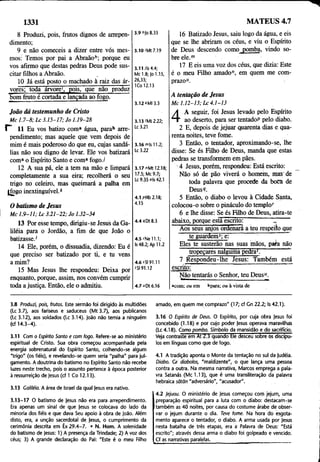 1331 MATEUS 4.7
8 Produzi, pois, frutos dignos de arrepen­
dimento;
9 e não comeceis a dizer entre vós mes­
mos: Temos por pai a Abraãoh; porque eu
vos afirmo que destas pedras Deus pode sus­
citar filhos a Abraão. .
10 Já está posto o machado à raiz das ár­
vores; toda árvore1
, pois, que não produz
bom fruto é cortada e lançada ao fogo.
3.9 "Jo 8.33
3.10 'Mt 7.19
3.11 /Is 4.4;
Mc 1.8; Jo 1.15,
26,33;
ICo 12.13
3.12 *MI 3.3
16 Batizado Jesus, saiu logo da água, e eis
que se lhe abriram os céus, e viu o Espírito
de Deus descendo como pomba, vindo so­
bre ele.m
17 E eis uma voz dos céus, que dizia: Este
é o meu Filho amado", em quem me com­
prazo0.
A tentação de Jesus
M c 1 .1 2-1 3 ; L c 4 .1-13
João dá testemunho de Cristo
M c 1 .7 -8 ; L c 3 .1 5 -1 7 ; Jo 1.19-28
r 11 Eu vos batizo coma água, parab arre­
pendimento; mas aquele que vem depois de
mim é mais poderoso dp que eu, cujas sandá­
lias não sou digno de levar. Ele vos batizará
coma o Espírito Santo e coma fogo./
12 A sua pá, ele a tem na mão e limpará
completamente a sua eira; recolherá o seu
trigo no celeiro, mas queimará a palha em
Ifogo inextinguível.*
O batismo de Jesus
M c 1 .9 -1 1 ; L c 3 .2 1 -2 2 ; Jo 1.32-34
13 Por esse tempo, dirigiu-se Jesus da Ga-
üléia para o Jordão, a fim de que João o
batizasse.1
14 Ele, porém, o dissuadia, dizendo: Eu é
que preciso ser batizado por ti, e tu vens
a mim?
15 Mas Jesus lhe respondeu: Deixa por
enquanto, porque, assim, nos convém cumprir
toda a justiça. Então, ele o admitiu.
3.13 (Mt 2.22;
Lc 3.21
3 .1 6 "i|sll.2 ;
Lc 3.22
3.17 "Mt 12.18;
17.5; Mc 9.7;
Lc 9.35 °ls 42.1
4.1 pHb 2.18;
4.15
4.4 9Dt 8.3
4.5 "Ne 11.1;
Is 48.2; Apl 1.2
4.6 sSI 91.11
tSI 91.12
4
A seguir, foi Jesus levado pelo Espírito
ao deserto, para ser tentadoP pelo diabo.
2 E, depois de jejuar quarenta dias e qua­
renta noites, teve fome.
3 Então, o tentador, aproximando-se, lhe
disse: Se és Filho de Deus, manda que estas
pedras se transformem em pães.
■4 Jesus, porém, respondeu: Está escrito:
Não só de pão viverá o homem, mas de
toda palavra que procede da boca de
Deus9.
5 Então, o diabo o levou à Cidade Santa,
colocou-o sobre o pináculo do templo"
6 e lhe disse: Se és Filho de Deus, atira-te
abaixo, porque está escrito: I
Aos seus anjos ordenará a teu respeito que
te guardem5; e: : '
Eles te susterão nas suas mãos, paia não
tropegarés nalguma pedra*. ’’"
7 Respondeu-lhe Jesus: Também está
escrito:
Não tentarás o Senhor, teu Deus".
4.7 "Dt 6.16 «com; ou em bpara; ou à vista de
3.8 Produzi, pois, frutos. Este sermão foi dirigido às multidões
(Lc 3.7), aos fariseus e saduceus (M t 3.7), aos publicanos
(Lc 3.12), aos soldados (Lc 3.14). João não temia a ninguém
(cf 14.3-4).
3.11 Com o Espírito Santo e com fogo. Refere-se ao ministério
espiritual de Cristo. Sua obra começou acompanhada pela
energia sobrenatural do Espírito Santo, colhendo-se algum
"trigo" (os fiéis), e revelando-se quem seria "palha" para jul­
gamento. A doutrina do batismo no Espírito Santo não recebe
luzes neste trecho, pois o assunto pertence à época posterior
à ressurreição de Jesus (cf 1 Co 12.13).
3.13 Caliléia. A área de Israel da qual Jesus era nativo.
3.13-17 O batismo de Jesus não era para arrependimento.
Era apenas um sinal de que Jesus se colocava do lado da
minoria dos fiéis e que dava Seu apoio à obra de João. Além
disto, era, a unção sacerdotal de Jesus, o cumprimento da
cerimônia descrita em Êx 29.4-7. • N. Hom. A solenidade
do batismo de Jesus: 1) A presença da Trindade; 2) A voz dos
céus; 3) A grande declaração do Pai: "Este é o meu Filho
amado, em quem me comprazo" (17; cf Cn 22.2; Is 42.1).
3.16 O Espírito de Deus. O Espírito, por cuja obra Jesus foi
concebido (1.18) e por cujo poder Jesus operava maravilhas
(Lc4.18). Como pomba. Símbolo da mansidão e do sacrifício.
Veja contraste em At 2.3 quando Ele desceu sobre bs discípu­
los em línguas como que de fogo.
4.1 A tradição aponta o Monte da tentação no sul da Judéia.
Diabo. Cr diabolos, "maldizente", o que lança uma pessoa
contra a outra. Na mesma narrativa, Marcos emprega a pala­
vra Satanás (Mc 1.13), que é uma transliteração da palavra
hebraica sãtãn "adversário", "acusador".
4.2 jejuou. O ministério de Jesus começou corri jejum, uma
preparação espiritual para a luta com o diabo: destacam-se
também as 40 noites, por causa do costume árabe de obser­
var o jejum durante o dia. Teve fome. Na hora do esgota­
mento aparece o tentador, o diabo. A arma usada por Jesus
nesta batalha de três etapas, era à Palavra de Deus: "Está
escrito"; através dessa arma o diabo foi golpeado e vencido.
Cf as narrativas paralelas.________ _________________________ _
_
 