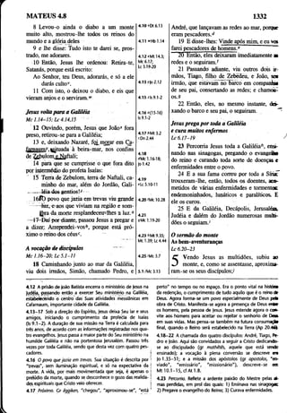 MATEUS 4.8 1332
8 Levou-o ainda o diabo a um monte
muito alto, mostrou-lhe todos os reinos do
mundo e a glória deles
9 e lhe disse: Tudo isto te darei se, pros­
trado, me adorares.
10 Então, Jesus lhe ordenou: Retira-te,
Satanás, porque está escrito:
Ao Senhor, teu Deus, adorarás, e só a ele
darás culto1
'.
11 Com isto, o deixou o diabo, e eis que
vieram anjos e o serviram.w
Jesus voltaparv a Galiléia
M c 1 .1 4-1 5 ; L c 4.14,15
12 Ouvindo, porém, Jesus que João* fora
preso, retirou-se para a Galiléia;
13 e, deixando Nazaré, foi morar em Ça-
famaumr.»situada à beira-mar, nos confins
de Zehulom e Naftali;
14 parà que se cumprisse o que fora dito
pqr intermédio do profeta Isaías:
' 15 Terra de Zebulom, terra de Naftali, ca­
minho do mar, além do Jordão, Gali-
-------léiades gentios
16lt) povo que jazia em trevas viu grande
— luz., e aos que viviam na região e som-
JJjra da morte resplandeceu-lhes a luz.0
—f 7-Daí por diante, passou Jesus a pregar e
a dizer;. Arrependei-vos*’, porque está pró­
ximo o reino dos eéusc. ~
A vocação de discípulos ~~
M c 1 .1 6-2 0 ; L c 5 .1-11
18 Caminhando junto ao mar da Galiléia,
viu dois irmãos, Simão, chamado Pedro, e
André, que lançavam as redes ao mar, porque
eram pescadores.d
19 E disse-lhes: Vinde após mim, e eu vw
farei pescadores de homens.e
20 Então, eles deixaram imediatamente s
redes e o seguiram.*
21 Passando adiante, viu outros dois ir­
mãos, Tiago, filho de Zebedeu, e João, sem
irmão, que estavam no Barco em companhia
de seu pai, consertando as redes; e chamoò-
os.9
22 Então, eles, no mesmo instante, dei­
xando o barco e seu pai, o seguiram.
Jesus prega por toda a Galiléia
e cura muitos enfermos
L c 6 .17-19
23 Percorria Jesus toda a Galiléia*1
, ensi­
nando nas sinagogas, pregando o evangelho
do reino e curando toda sorte de doenças e
enfermidades entre o povo. _
24 E a sua fama correu por toda a Sniac
trouxeram-lhe, então, todos os doentes, aco­
metidos de várias enfermidades e tormentos
endemoninhados, lunáticos e paralíticos. E
ele os curou.
25 E da Galiléia, Decápolis, Jerusalém,
Judéia e dalém do Iordão numerosas multi­
dões o seguiam.’
O sermão do monte
As bem-aventuranças
L c 6.20-23
Vendo Jesus as multidões, subiu ao
monte, e, como se assentasse, aproxima­
ram-se os seus discípulos;*
4.iovDt6.i3
4.11 »Hb1.l4
4.12 *Mt 14.3;
Mc 6.17;
Lc 3.19-20
4.13/Jo 2.12
4.15 z|s 9.1-2
4.16o(1J-16)
Is 9.1-2
4.17 l>Mt 3.2
cDn 2.44
4.18
dMc 1.16-18;
Jo 1.42
4.19
«Lc 5.10-11
4.20 ’Mc 10.28
4.21
9Mc 1.19-20
4.23 íiMt 9.35;
Mc 1.39; Lc 4.44
4.25 ’Mc 3.7
5.1/Mc 3.13
4.12 A prisão de João Batista encerra o ministério de Jesus na
Judéia, passando então a exercer Seu ministério na Galiléia,
estabelecendo o centra das Suas atividades messiânicas em
Cafarnaum, importante cidade da Galiléia.
4.13-17 Sob a direção do Espírito, Jesus deixa $eu lar e seus
amigos, iniciando o cumprimento da profèóiá de Isaías
(Is 9.1 -2 ). A duração de sua missão na Terra é calculada para
três anos, de acordo com as informações registradas nos qua­
tro evangelhos. Jesus passa a maior parte do Seu ministério na
humilde Galiléia e não na portentosa Jerusalém. Passou três
vezes por toda Galiléia, sendo que desta vez com quatro pes­
cadores. j
4.16 O povo que jazia em trevas. Sua situação é descrita por '
"trevas", sem iluminação espiritual, e só na expectativa da j
morte. A vida, por mais movimentada que seja, é apenas o j
prelúdio da morte, quando se desconhece o gozo das realida- i
des espirituais que Cristo veio oferecer. I
4.17 Próximo. Gr êqgiken, "chegou", "aproximou-se", "está 1
perto" no tempo ou no espaço. Era o ponto vital na histúã
da redenção, o cumprimento de tudo aquilo que é o reino de
Deus. Agora forma-se um povo especialmente de Deus pek
obra de Cristo. Manifesta-se agora a presença de Deus enbe
os homens, pela pessoa de Jesus. Jesus estende agora o con­
vite aos, homens para aceitar ou rejeitar o senhorio de D e»
em suas vidas. Mas pensa-se também na futura consumação
final, quando o Reino será estabelecido na Terra (Ap 20.461
4.18-22 A chamada dos quatro discípulos: André, Tiago, Pe­
dro e João. Aqui são convidados a seguir a Cristo dedicando-
se ao discipulado (gr mathêtês, aquele que está sendo
ensinado); a vocação à plena conversão se descreve en
Jo 1.35-51; e a missão dos apóstolos (gr apostolas, "en­
viado", "emissário", "missionário"), descreve-se en
Mt 10.1-15, cf At 1.8.
4.23 Percorria. Reflete a ardente paixão do Mestre pelas at-
mas perdidas, em prol das quais: 1) Ensinava nas sinagogas
2) Pregava o evangelho do Reino; 3) Curava enfermidades.
 