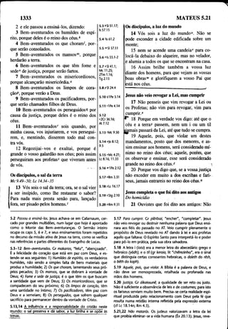 1333 MATEUS 5.21
2 e ele passou a ensiná-los, dizendo:
3 Bem-aventurados os humildes de espí­
rito, porque deles 6 o reino dos céusA
4 Bem-aventurados os que choram', por­
que serão consolados.
5 Bem-aventurados os mansos™, porque
herdarão a terra.
6 Bem-aventurados os que têm fome e
sede” de justiça, porque serão fartos.
7 Bem-aventurados os misericordiosos,
porque alcançarão misericórdia.0
8 Bem-aventurados os limpos de cora-
çãoP, porque verão a Deus.
9 Bem-aventurados os pacificadores, por­
que serão chamados filhos de Deus.
10 Bem-aventurados os perseguidos? por
causa da justiça, porque deles é o reino dos
céus.
11 Bem-aventuradosr sois quando, por
minha causa, vos injuriarem, e vos persegui­
rem, e, mentindo, disserem todo mal con­
tra vós.
12 Regozijai-vos e exultai, porque é
grande o vosso galardão nos céus; pois assim
perseguiram aos profetas5 que viveram antes
de vós.
Os discípulos, o sal da terra
Mc 9.49-50; Lc 14.34-35
13 Vós sois o sal da terra; ora, se o sal vier
a ser insípido, como lhe restaurar o sabor?
Para nada mais presta senão para, lançado
fora, ser pisado pelos homens. <
5 .3 ‘ SI 51.17;
Is 57.15
5.4 M
s61.2
5.5 mSI 37.11
5.6 nls 55.1-2
5.7 oSl 41.1;
Mc 11.25;
2Tm 1.16;
Tg 2.13
5.8 PSI 24.4
Os discípulos, a luz do mundo
14 Vós sois a luz do mundo“. Não se
pode esconder a cidade edificada sobre um
monte;
15 nem se acende uma candeia1
' para co­
locá-la debaixo do alqueire, mas no velador,
e alumia a todos os que se encontram na casa.
16 Assim brilhe também a vossa luz
diante dos homens, para que vejam as vossas
boas obrasw e glorifiquem a vosso Pai que
está nos céus.
5.10 <7lPe 3.14
5.11 ri Pe 4.14
5.12
s2Cr 36.16;
At 7.12
5.13 tMc 9.50
5.14 u)o 8.12;
9.5
5.15 vMc 4.21;
Lc 8.16; 11.33
5.16 *vipe 2.12
5.17 *Rm 3.31
5.18 rLc 16.17
Jesus não veio revogar a Lei, mas cumprir
17 Não penseis que vim revogar a Lei ou
os Profetas; não vim para revogar, vim para
cumprir."
18 Porque em verdade vos digo: até que o
céu e a terra)' passem, nem um i ou um til
jyunais passará da Lei, até que tudo se cumpra.
19 Aquele, pois, que violar um destes
mandamentos, posto que dos menores, e as­
sim ensinar aos homens, será considerado mí­
nimo no reino dos céus; aquele, porém, que
os observar e ensinar, esse será considerado
grande no reino dos céus.2 
20 Porque vos digo que, se a vossa justiça
não exceder em muito a dos escribas e fari­
seus, jamais entrareis no reino dos céus.0
5.19 zStg 2.10
Jesus completa o que foi dito aos antigos
Do homicídio
5.20 oRm 9.31 21 Ouvistes que foi dito aos antigos: Não
5.2 Passou a ensiná-los. )esus achava-se em Cafarnaum, cer­
cado por grandes multidões, num lugar que hoje é apontado
como o Monte das Bem-aventuranças. O Sermão inteiro
ocupa os caps 5, 6 e 7, e seus ensinamentos foram repetidos
no decurso da missão ativa de Jesus na terra, como se verifica
nas referências e partes diferentes do Evangelho de Lucas.
5.3-12 Bem-aventurados. Cr makarios, "feliz", "abençoado".
É a felicidade do coração que está em paz com Deus, e es­
tende-se aos seguintes: 1) Humildes de espírito, os verdadeiros
humildes, não sendo a simples falta de bens materiais que
produz a humildade; 2) Os que choram, lamentando seus pró­
prios pecados; 3) Os mansos, que se dobram à vontade de
Deus; 4) Fome e sede de justiça, é o que têm os que buscam
a santidade que vem de Deus; 5) Os misericordiosos, que se
compadecem do seu próximo; 6) Os limpos de coração, têm
uma santidade no íntimo; 7) Os pacificadores, têm paz com
Deus e a semeiam; 8) Os perseguidos, que sofrem qualquer
sacrifício para permanecer dentro da vontade de Cristo.
5.13,14 A influência e a responsabilidade do cristão neste
mundo: o sal preserva e dá sabor, a luz brilha e se opõe às
trevas. “
5.17 Para cumprir. Cr plêrõsai, "encher", "completar". Jesus
não veio revogar ou destruir nenhuma palavra que Deus ensi­
nara aos fiéis do passado no AT. Veio cumprir plenamente o
propósito de Deus revelado no AT dando à lei e aos profetas
aquilo que faltava: O Espírito Santo para interpretá-lo e poder
para pô-lo em prática, pela sua obra salvadora.
5.18 A letra i (foto) era a menor letra do abecedário grego e
hebraico (yôdh), e o til (gr keraia, lit "chifrezinho", era o sinal
que distinguia certas consoantes hebraicas, o daleth do rêsh,
o bêth do kaph). '
5.19 Aquele, pois, que violar. A Bíblia é a palavra de Deus, e
não deve ser menosprezada, retalhada ou profanada nas
mãos dos homens.
5.20 justiça. Gr dikaiosunê; a qualidade de ser reto ou justo.
Não é suficiente a observância de leis e de costumes; para isto
os fariseus serviam muito bem. Precisa-se certa realidade espi­
ritual produzida pelo relacionamento com Deus pela fé que
resulta numa retidão interna refletida pela expressão externa
(cf Lc 18.14n; Rm 4.3). '
5.21,22 Não matarás. Os judeus valorizavam a letra da lei
que proibia eliminar-se a vida humana (Êx20.13). Jesus, reve-
 