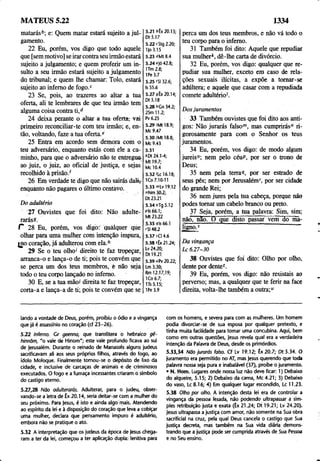 MATEUS 5.22 1334
matarás6; e: Quem matar estará sujeito a jul­
gamento.
22 Eu, porém, vos digo que todo aquele
que [sem motivo] se irar contra seu irmão estará
sujeito a julgamento; e quem proferir um in­
sulto a seu irmão estará sujeito a julgamento
do tribunal; e quem lhe chamar: Tolo, estará
sujeito ao inferno de fogo.c
23 Se, pois, ao trazeres ao altar a tua
oferta, ali te lembrares de que teu irmão tem
alguma coisa contra ti,d
24 deixa perante o altar a tua oferta, vai
primeiro reconciliar-te com teu irmão; e, en­
tão, voltando, faze a tua oferta.e
25 Entra em acordo sem demora com o
teu adversário, enquanto estás com ele a ca­
minho, para que o adversário não te entregue,
ao juiz, o juiz, ao oficial de justiça, e sejas
recolhido à prisão/
26 Em verdade te digo que não sairás dalir
enquanto não pagares o último centavo.
D o adultério
27 Ouvistes que foi dito: Não adulte-
rarás9.
C 28 Eu, porém, vos digo: quàlquer que
olhar para uma mulher com intenção impura,
jno coração, já adulterou com ela.6
29 Se o teu olho1
' direito te faz tropeçar,
arranca-o e lança-o de ti; pois te convém que
se perca um dos teus membros, é hão seja
todo o teu corpo lançado no inferno.
30 E, se a tua mão/ direita te faz tropeçar,
corta-a e lança-a de ti; pois te convém que se
5.21 ifx20.13;
Dt 5.17
5.22 cStg 2.20;
l)o 3.15
5.23 "Mt 8.4
5.24 e|ó 42.8;
1Tm 2.8;
IPe 3.7
5.25 /SI 32.6;
Is 55.6
5.27 9Êx 20.14;
Dt5.18
5.28 6Gn 34.2;
2Sm 11.2;
Pv6.25
5.29 /Mtl 8.9;
Mc 9.47
5.30 ;Mt 18.8;
Mc 9.43
5.31
*Dt 24.1-4;
Mt 19.7;
Mc 10.4
5.32 /Lc 16.18;
1Co 7.10-11
5.33 mlv 19.12
"Nm 30.2;
Dt 23.21
5.34 oTg 5.12
Pis 66.1;
Mt 23.22
5.35 pis 66.1
'SI 48.2
5.37 sCI 4.6
5.38 íÊx 21.24;
Lv 24.20;
Dt 19.21
5.39 uPv 20,22;
Lm 3.30;
Rm 12.17,19;
ICo 6.7;
ITs 5.15;
1Pe 3.9
perca um dos teus membros, e não vá todo o
teu corpo para o inferno.
31 Também foi dito: Aquele que repudiar
sua mulher*, dê-lhe carta de divórcio.
32 Eu, porém, vos digo: qualquer que re­
pudiar sua mulher, exceto em caso de rela­
ções sexuais ilícitas, a expõe a tomar-se
adúltera; e aquele que casar com a repudiada
comete adultério'.
Dos juramentos
33 Também ouvistes que foi dito aos anti­
gos: Não jurarás falsom, mas cumprirás" ri­
gorosamente para com o Senhor os teus
juramentos.
34 Eu, porém, vos digo: de modo algum
jureis0; nem pelo céuP, por ser o trono de
Deus;
35 nem pela terra<
/, por ser estrado de
seus pés; nem por Jerusalém'', por ser cidade
do grande Rei;
36 nem jures pela tua cabeça, porque não
podes tomar um cabelo branco ou preto.
37 Seja, porém, a tua palavra: Sim, sim;
não, não. O que disto passar vem do ma­
ligno.5
Da vingança
L c 6.27-30
38 Ouvistes que foi dito: Olho por olho,
dente por dente(.
39 Eu, porém, vos digo: não resistais ao
perverso; mas, a qualquer que te ferir na face
direita, volta-lhe também a outra;"
lando a vontade de Deus, porém, proibiu o ódio e a vingança
que já é assassínio no coração (cf 23-26).
5.22 Inferno. Gr geenna, que translitera o hebraico gê-
hinnõm, "o vale de Hinom"; este vale profundo ficava ao sul
de Jerusalém. Durante o reinado de Manasses alguns judeus
sacrificavam ali aos seus próprios filhos, através do fogo, ao
ídolo Moloque. Finalmente tomou-se o depósito de lixo da
cidade, e inclusive de carcaças de animais e de criminosos
executados. O fogo e a fumaça incessantes criaram o símbolo
do castigo eterno.
5.27,28 Não adulterarás. Adulterar, para o judeu, obser­
vando-se a letra de Êx 20.14, seria deitar-se com a mulher do
seu próximo. Para jesus, é isto e ainda algo mais. Atendendo
ao espírito da lei e à disposição do coração que leva a cobiçar
uma mulher, declara que pensamento impuro é adultério,
embora não se pratique o ato.
5.32 A interpretação que os judeus da época de Jesus chega­
ram a ter da lei, começou a ter aplicação dupla: lenitiva para
com os homens, e severa para com as mulheres. Um homem
podia divorciar-se de sua esposa por qualquer pretexto, e
tinha muita facilidade para tomar uma concubina. Aqui, bem
como em outras questões, jesus revela qual era a verdadeira
intenção da Palavra de Deus, desde os primórdios.
5.33,34 Não jurarás falso. Cf Lv 19.12; Êx20 .7 ; D t5.34. O
juramento era permitido no AT, mas jesus querendo que toda
palavra nossa seja pura e inabalável (37), proíbe o juramento.
• N. Hom. Lugares onde nossa luz não deve ficar: 1) Debaixo
do alqueire, 5.15; 2) Debaixo da cama, Mc 4.21; 3) Debaixo
do vaso, Lc 8.16; 4) Em qualquer lugar escondido, Lc 11.23.
5.38 Olho por olho. A intenção desta lei era de controlar a
vingança da pessoa lesada, não podendo ultrapassar a sim­
ples retribuição justa e exata (Êx 21.24; Dt 19.21; Lv 24.20).
Jesus ultrapassa a justiça com amor, não somente na Sua obra
sacrificial na cruz, pela qual Deus cancela o castigo que Sua
justiça decreta, mas também na Sua vida diária demons­
trando que a justiça pode ser cumprida através de Sua Pessoa
e no Seu ensino.
 