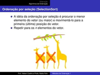 Ordenação
Algoritmos de Ordenação
Ordenação por seleção (SelectionSort)
A idéia da ordenação por seleção é procurar o menor
elemento do vetor (ou maior) e movimentá-lo para a
primeira (última) posição do vetor.
Repetir para os n elementos do vetor.
Prof. Hebert Coelho e Profa. Nádia Félix Métodos de Ordenação 1
 