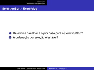 Ordenação
Algoritmos de Ordenação
SelectionSort - Exercícios
1 Determine o melhor e o pior caso para o SelectionSort?
2 A ordenação por seleção é estável?
Prof. Hebert Coelho e Profa. Nádia Félix Métodos de Ordenação 1
 