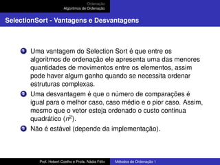 Ordenação
Algoritmos de Ordenação
SelectionSort - Vantagens e Desvantagens
1 Uma vantagem do Selection Sort é que entre os
algoritmos de ordenação ele apresenta uma das menores
quantidades de movimentos entre os elementos, assim
pode haver algum ganho quando se necessita ordenar
estruturas complexas.
2 Uma desvantagem é que o número de comparações é
igual para o melhor caso, caso médio e o pior caso. Assim,
mesmo que o vetor esteja ordenado o custo continua
quadrático (n2).
3 Não é estável (depende da implementação).
Prof. Hebert Coelho e Profa. Nádia Félix Métodos de Ordenação 1
 