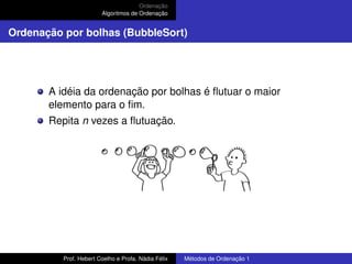 Ordenação
Algoritmos de Ordenação
Ordenação por bolhas (BubbleSort)
A idéia da ordenação por bolhas é flutuar o maior
elemento para o fim.
Repita n vezes a flutuação.
Prof. Hebert Coelho e Profa. Nádia Félix Métodos de Ordenação 1
 