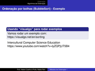 Ordenação
Algoritmos de Ordenação
Ordenação por bolhas (BubbleSort) - Exemplo
Usando “visualgo” para rodar exemplos
Vamos rodar um exemplo com:
https://visualgo.net/en/sorting
Intercultural Computer Science Education
https://www.youtube.com/watch?v=lyZQPjUT5B4
Prof. Hebert Coelho e Profa. Nádia Félix Métodos de Ordenação 1
 