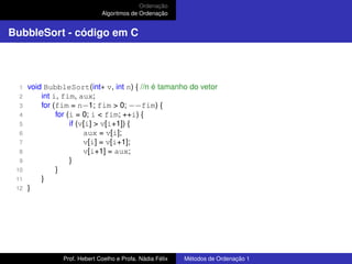Ordenação
Algoritmos de Ordenação
BubbleSort - código em C
1 void BubbleSort(int∗ v, int n) { //n é tamanho do vetor
2 int i, fim, aux;
3 for (fim = n−1; fim > 0; −−fim) {
4 for (i = 0; i < fim; ++i) {
5 if (v[i] > v[i+1]) {
6 aux = v[i];
7 v[i] = v[i+1];
8 v[i+1] = aux;
9 }
10 }
11 }
12 }
Prof. Hebert Coelho e Profa. Nádia Félix Métodos de Ordenação 1
 