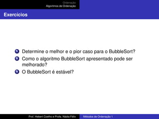 Ordenação
Algoritmos de Ordenação
Exercícios
1 Determine o melhor e o pior caso para o BubbleSort?
2 Como o algoritmo BubbleSort apresentado pode ser
melhorado?
3 O BubbleSort é estável?
Prof. Hebert Coelho e Profa. Nádia Félix Métodos de Ordenação 1
 