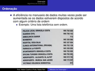 Ordenação
Algoritmos de Ordenação
Ordenação
A eficiência no manuseio de dados muitas vezes pode ser
aumentada se os dados estiverem dispostos de acordo
com algum critério de ordem
Exemplo: Uma lista telefônica sem ordem.
Prof. Hebert Coelho e Profa. Nádia Félix Métodos de Ordenação 1
 
