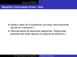 Ordenação
Algoritmos de Ordenação
MergeSort (intercalação direta) - Ideia
divida o vetor em 2 subvetores (ao meio) recursivamente
até ele ter o tamanho 1.
Intercale pares de elementos adjacentes. Repita esse
processo até restar apenas um arquivo de tamanho n.
Prof. Hebert Coelho e Profa. Nádia Félix Métodos de Ordenação 1
 