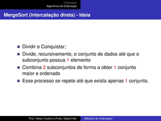Ordenação
Algoritmos de Ordenação
MergeSort (intercalação direta) - Ideia
Dividir e Conquistar;
Divide, recursivamente, o conjunto de dados até que o
subconjunto possua 1 elemento
Combina 2 subconjuntos de forma a obter 1 conjunto
maior e ordenado
Esse processo se repete até que exista apenas 1 conjunto.
Prof. Hebert Coelho e Profa. Nádia Félix Métodos de Ordenação 1
 