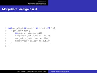Ordenação
Algoritmos de Ordenação
MergeSort - código em C
1 void mergeSort(int∗ vetor, int inicio, int fim){
2 if (inicio < fim) {
3 int meio = (inicio+fim)/2;
4 mergeSort(vetor, inicio, meio);
5 mergeSort(vetor, meio+1, fim);
6 merge(vetor, inicio, meio, fim);
7 }
8 }
Prof. Hebert Coelho e Profa. Nádia Félix Métodos de Ordenação 1
 