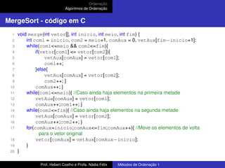 Ordenação
Algoritmos de Ordenação
MergeSort - código em C
1 void merge(int vetor[], int inicio, int meio, int fim) {
2 int com1 = inicio, com2 = meio+1, comAux = 0, vetAux[fim−inicio+1];
3 while(com1<=meio && com2<=fim){
4 if(vetor[com1] <= vetor[com2]){
5 vetAux[comAux] = vetor[com1];
6 com1++;
7 }else{
8 vetAux[comAux] = vetor[com2];
9 com2++; }
10 comAux++; }
11 while(com1<=meio){ //Caso ainda haja elementos na primeira metade
12 vetAux[comAux] = vetor[com1];
13 comAux++;com1++; }
14 while(com2<=fim){ //Caso ainda haja elementos na segunda metade
15 vetAux[comAux] = vetor[com2];
16 comAux++;com2++; }
17 for(comAux=inicio;comAux<=fim;comAux++){ //Move os elementos de volta
para o vetor original
18 vetor[comAux] = vetAux[comAux−inicio];
19 }
20 }
Prof. Hebert Coelho e Profa. Nádia Félix Métodos de Ordenação 1
 