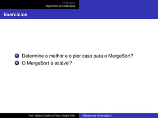 Ordenação
Algoritmos de Ordenação
Exercícios
1 Determine o melhor e o pior caso para o MergeSort?
2 O MergeSort é estável?
Prof. Hebert Coelho e Profa. Nádia Félix Métodos de Ordenação 1
 