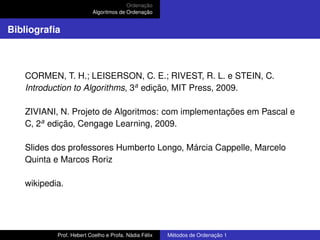 Ordenação
Algoritmos de Ordenação
Bibliografia
CORMEN, T. H.; LEISERSON, C. E.; RIVEST, R. L. e STEIN, C.
Introduction to Algorithms, 3a
edição, MIT Press, 2009.
ZIVIANI, N. Projeto de Algoritmos: com implementações em Pascal e
C, 2a
edição, Cengage Learning, 2009.
Slides dos professores Humberto Longo, Márcia Cappelle, Marcelo
Quinta e Marcos Roriz
wikipedia.
Prof. Hebert Coelho e Profa. Nádia Félix Métodos de Ordenação 1
 