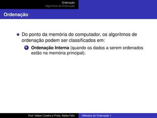 Ordenação
Algoritmos de Ordenação
Ordenação
Do ponto da memória do computador, os algoritmos de
ordenação podem ser classificados em:
1 Ordenação Interna (quando os dados a serem ordenados
estão na memória principal).
Prof. Hebert Coelho e Profa. Nádia Félix Métodos de Ordenação 1
 