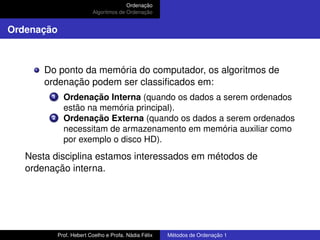 Ordenação
Algoritmos de Ordenação
Ordenação
Do ponto da memória do computador, os algoritmos de
ordenação podem ser classificados em:
1 Ordenação Interna (quando os dados a serem ordenados
estão na memória principal).
2 Ordenação Externa (quando os dados a serem ordenados
necessitam de armazenamento em memória auxiliar como
por exemplo o disco HD).
Nesta disciplina estamos interessados em métodos de
ordenação interna.
Prof. Hebert Coelho e Profa. Nádia Félix Métodos de Ordenação 1
 