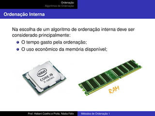 Ordenação
Algoritmos de Ordenação
Ordenação Interna
Na escolha de um algoritmo de ordenação interna deve ser
considerado principalmente:
O tempo gasto pela ordenação;
O uso econômico da memória disponível;
Prof. Hebert Coelho e Profa. Nádia Félix Métodos de Ordenação 1
 