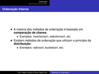 Ordenação
Algoritmos de Ordenação
Ordenação Interna
A maioria dos métodos de ordenação é baseado em
comparação de chaves;
Exemplos: insertionsort, selectionsort, etc;
Existem métodos de ordenação que utilizam o princípio da
distribuição;
Exemplos: radixsort, bucketsort, etc;
Prof. Hebert Coelho e Profa. Nádia Félix Métodos de Ordenação 1
 