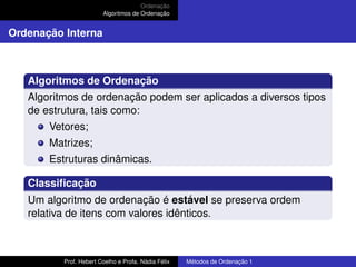 Ordenação
Algoritmos de Ordenação
Ordenação Interna
Algoritmos de Ordenação
Algoritmos de ordenação podem ser aplicados a diversos tipos
de estrutura, tais como:
Vetores;
Matrizes;
Estruturas dinâmicas.
Classificação
Um algoritmo de ordenação é estável se preserva ordem
relativa de itens com valores idênticos.
Prof. Hebert Coelho e Profa. Nádia Félix Métodos de Ordenação 1
 
