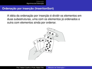 Ordenação
Algoritmos de Ordenação
Ordenação por inserção (InsertionSort)
A idéia da ordenação por inserção é dividir os elementos em
duas subestruturas, uma com os elementos já ordenados e
outra com elementos ainda por ordenar.
Prof. Hebert Coelho e Profa. Nádia Félix Métodos de Ordenação 1
 