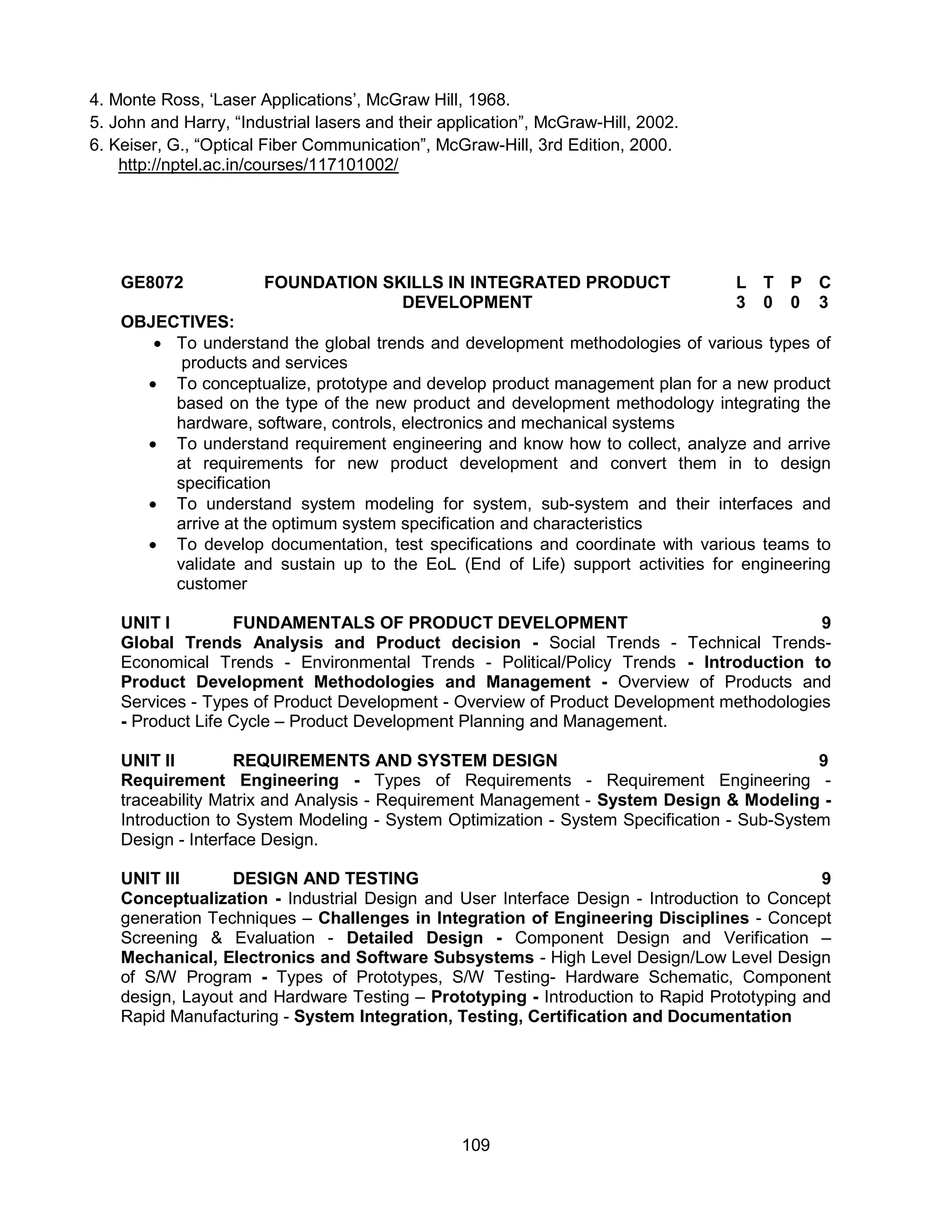 109
4. Monte Ross, ‘Laser Applications’, McGraw Hill, 1968.
5. John and Harry, “Industrial lasers and their application”, McGraw-Hill, 2002.
6. Keiser, G., “Optical Fiber Communication”, McGraw-Hill, 3rd Edition, 2000.
http://nptel.ac.in/courses/117101002/
GE8072 FOUNDATION SKILLS IN INTEGRATED PRODUCT
DEVELOPMENT
L T P C
3 0 0 3
OBJECTIVES:
 To understand the global trends and development methodologies of various types of
products and services
 To conceptualize, prototype and develop product management plan for a new product
based on the type of the new product and development methodology integrating the
hardware, software, controls, electronics and mechanical systems
 To understand requirement engineering and know how to collect, analyze and arrive
at requirements for new product development and convert them in to design
specification
 To understand system modeling for system, sub-system and their interfaces and
arrive at the optimum system specification and characteristics
 To develop documentation, test specifications and coordinate with various teams to
validate and sustain up to the EoL (End of Life) support activities for engineering
customer
UNIT I FUNDAMENTALS OF PRODUCT DEVELOPMENT 9
Global Trends Analysis and Product decision - Social Trends - Technical Trends-
Economical Trends - Environmental Trends - Political/Policy Trends - Introduction to
Product Development Methodologies and Management - Overview of Products and
Services - Types of Product Development - Overview of Product Development methodologies
- Product Life Cycle – Product Development Planning and Management.
UNIT II REQUIREMENTS AND SYSTEM DESIGN 9
Requirement Engineering - Types of Requirements - Requirement Engineering -
traceability Matrix and Analysis - Requirement Management - System Design & Modeling -
Introduction to System Modeling - System Optimization - System Specification - Sub-System
Design - Interface Design.
UNIT III DESIGN AND TESTING 9
Conceptualization - Industrial Design and User Interface Design - Introduction to Concept
generation Techniques – Challenges in Integration of Engineering Disciplines - Concept
Screening & Evaluation - Detailed Design - Component Design and Verification –
Mechanical, Electronics and Software Subsystems - High Level Design/Low Level Design
of S/W Program - Types of Prototypes, S/W Testing- Hardware Schematic, Component
design, Layout and Hardware Testing – Prototyping - Introduction to Rapid Prototyping and
Rapid Manufacturing - System Integration, Testing, Certification and Documentation
 