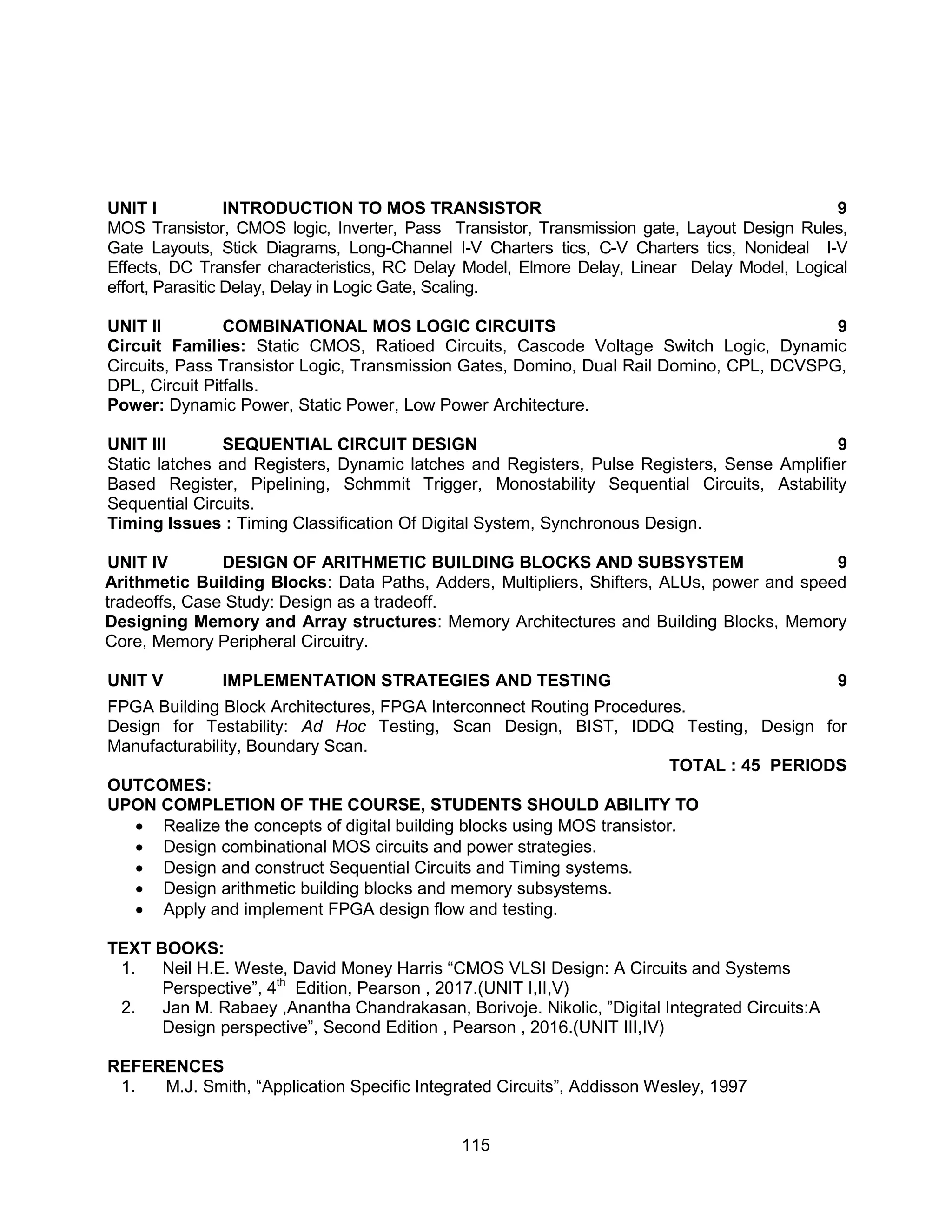 115
UNIT I INTRODUCTION TO MOS TRANSISTOR 9
MOS Transistor, CMOS logic, Inverter, Pass Transistor, Transmission gate, Layout Design Rules,
Gate Layouts, Stick Diagrams, Long-Channel I-V Charters tics, C-V Charters tics, Nonideal I-V
Effects, DC Transfer characteristics, RC Delay Model, Elmore Delay, Linear Delay Model, Logical
effort, Parasitic Delay, Delay in Logic Gate, Scaling.
UNIT II COMBINATIONAL MOS LOGIC CIRCUITS 9
Circuit Families: Static CMOS, Ratioed Circuits, Cascode Voltage Switch Logic, Dynamic
Circuits, Pass Transistor Logic, Transmission Gates, Domino, Dual Rail Domino, CPL, DCVSPG,
DPL, Circuit Pitfalls.
Power: Dynamic Power, Static Power, Low Power Architecture.
UNIT III SEQUENTIAL CIRCUIT DESIGN 9
Static latches and Registers, Dynamic latches and Registers, Pulse Registers, Sense Amplifier
Based Register, Pipelining, Schmmit Trigger, Monostability Sequential Circuits, Astability
Sequential Circuits.
Timing Issues : Timing Classification Of Digital System, Synchronous Design.
UNIT IV DESIGN OF ARITHMETIC BUILDING BLOCKS AND SUBSYSTEM 9
Arithmetic Building Blocks: Data Paths, Adders, Multipliers, Shifters, ALUs, power and speed
tradeoffs, Case Study: Design as a tradeoff.
Designing Memory and Array structures: Memory Architectures and Building Blocks, Memory
Core, Memory Peripheral Circuitry.
UNIT V IMPLEMENTATION STRATEGIES AND TESTING 9
FPGA Building Block Architectures, FPGA Interconnect Routing Procedures.
Design for Testability: Ad Hoc Testing, Scan Design, BIST, IDDQ Testing, Design for
Manufacturability, Boundary Scan.
TOTAL : 45 PERIODS
OUTCOMES:
UPON COMPLETION OF THE COURSE, STUDENTS SHOULD ABILITY TO
 Realize the concepts of digital building blocks using MOS transistor.
 Design combinational MOS circuits and power strategies.
 Design and construct Sequential Circuits and Timing systems.
 Design arithmetic building blocks and memory subsystems.
 Apply and implement FPGA design flow and testing.
TEXT BOOKS:
1. Neil H.E. Weste, David Money Harris “CMOS VLSI Design: A Circuits and Systems
Perspective”, 4th
Edition, Pearson , 2017.(UNIT I,II,V)
2. Jan M. Rabaey ,Anantha Chandrakasan, Borivoje. Nikolic, ”Digital Integrated Circuits:A
Design perspective”, Second Edition , Pearson , 2016.(UNIT III,IV)
REFERENCES
1. M.J. Smith, “Application Specific Integrated Circuits”, Addisson Wesley, 1997
 