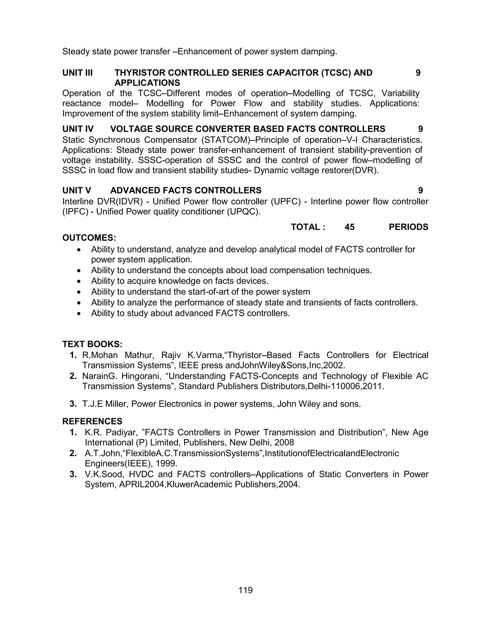 119
Steady state power transfer –Enhancement of power system damping.
UNIT III THYRISTOR CONTROLLED SERIES CAPACITOR (TCSC) AND
APPLICATIONS
9
Operation of the TCSC–Different modes of operation–Modelling of TCSC, Variability
reactance model– Modelling for Power Flow and stability studies. Applications:
Improvement of the system stability limit–Enhancement of system damping.
UNIT IV VOLTAGE SOURCE CONVERTER BASED FACTS CONTROLLERS 9
Static Synchronous Compensator (STATCOM)–Principle of operation–V-I Characteristics.
Applications: Steady state power transfer-enhancement of transient stability-prevention of
voltage instability. SSSC-operation of SSSC and the control of power flow–modelling of
SSSC in load flow and transient stability studies- Dynamic voltage restorer(DVR).
UNIT V ADVANCED FACTS CONTROLLERS 9
Interline DVR(IDVR) - Unified Power flow controller (UPFC) - Interline power flow controller
(IPFC) - Unified Power quality conditioner (UPQC).
TOTAL : 45 PERIODS
OUTCOMES:
 Ability to understand, analyze and develop analytical model of FACTS controller for
power system application.
 Ability to understand the concepts about load compensation techniques.
 Ability to acquire knowledge on facts devices.
 Ability to understand the start-of-art of the power system
 Ability to analyze the performance of steady state and transients of facts controllers.
 Ability to study about advanced FACTS controllers.
TEXT BOOKS:
1. R.Mohan Mathur, Rajiv K.Varma,“Thyristor–Based Facts Controllers for Electrical
Transmission Systems”, IEEE press andJohnWiley&Sons,Inc,2002.
2. NarainG. Hingorani, “Understanding FACTS-Concepts and Technology of Flexible AC
Transmission Systems”, Standard Publishers Distributors,Delhi-110006,2011.
3. T.J.E Miller, Power Electronics in power systems, John Wiley and sons.
REFERENCES
1. K.R. Padiyar, ”FACTS Controllers in Power Transmission and Distribution”, New Age
International (P) Limited, Publishers, New Delhi, 2008
2. A.T.John,“FlexibleA.C.TransmissionSystems”,InstitutionofElectricalandElectronic
Engineers(IEEE), 1999.
3. V.K.Sood, HVDC and FACTS controllers–Applications of Static Converters in Power
System, APRIL2004,KluwerAcademic Publishers,2004.
 