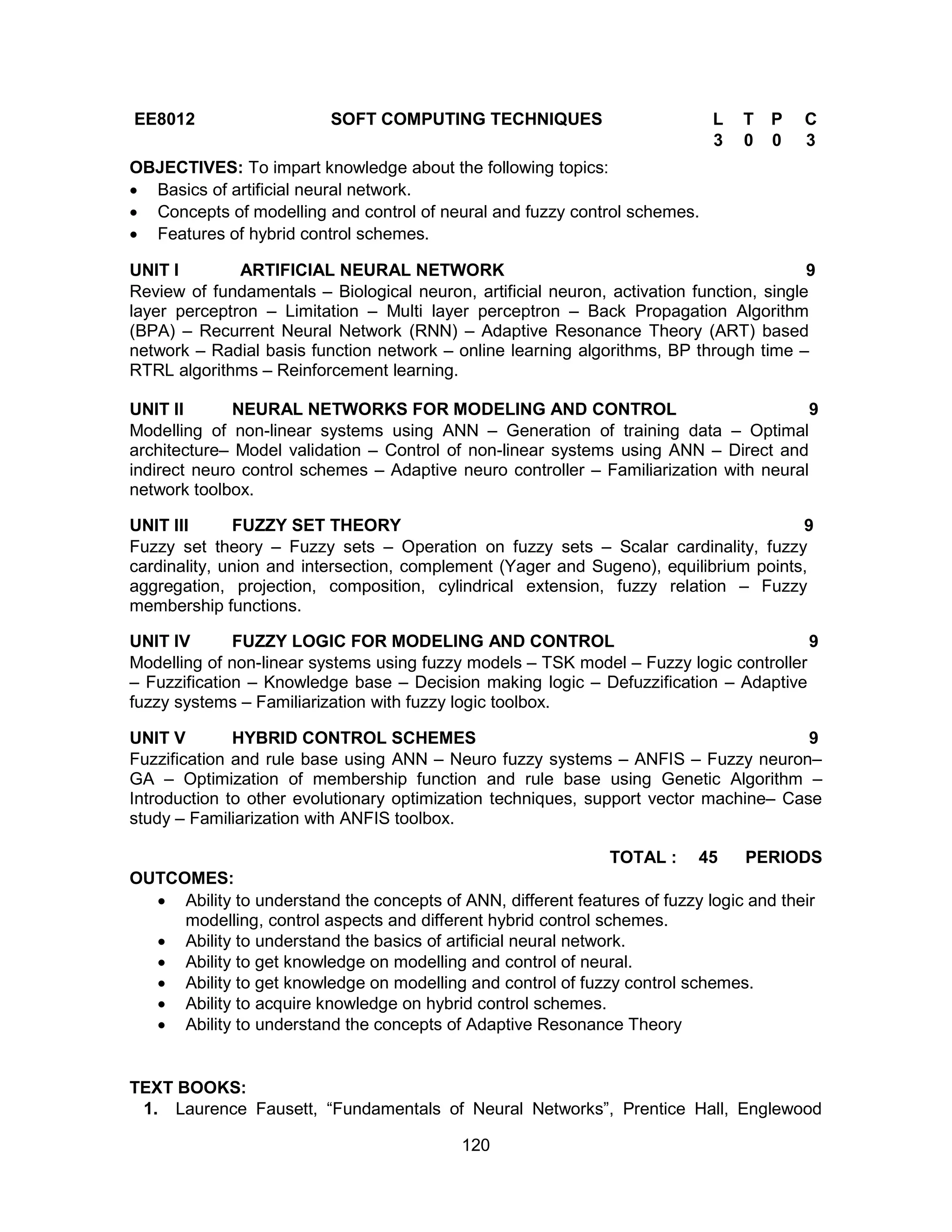 120
EE8012 SOFT COMPUTING TECHNIQUES L T P C
3 0 0 3
OBJECTIVES: To impart knowledge about the following topics:
 Basics of artificial neural network.
 Concepts of modelling and control of neural and fuzzy control schemes.
 Features of hybrid control schemes.
UNIT I ARTIFICIAL NEURAL NETWORK 9
Review of fundamentals – Biological neuron, artificial neuron, activation function, single
layer perceptron – Limitation – Multi layer perceptron – Back Propagation Algorithm
(BPA) – Recurrent Neural Network (RNN) – Adaptive Resonance Theory (ART) based
network – Radial basis function network – online learning algorithms, BP through time –
RTRL algorithms – Reinforcement learning.
UNIT II NEURAL NETWORKS FOR MODELING AND CONTROL 9
Modelling of non-linear systems using ANN – Generation of training data – Optimal
architecture– Model validation – Control of non-linear systems using ANN – Direct and
indirect neuro control schemes – Adaptive neuro controller – Familiarization with neural
network toolbox.
UNIT III FUZZY SET THEORY 9
Fuzzy set theory – Fuzzy sets – Operation on fuzzy sets – Scalar cardinality, fuzzy
cardinality, union and intersection, complement (Yager and Sugeno), equilibrium points,
aggregation, projection, composition, cylindrical extension, fuzzy relation – Fuzzy
membership functions.
UNIT IV FUZZY LOGIC FOR MODELING AND CONTROL 9
Modelling of non-linear systems using fuzzy models – TSK model – Fuzzy logic controller
– Fuzzification – Knowledge base – Decision making logic – Defuzzification – Adaptive
fuzzy systems – Familiarization with fuzzy logic toolbox.
UNIT V HYBRID CONTROL SCHEMES 9
Fuzzification and rule base using ANN – Neuro fuzzy systems – ANFIS – Fuzzy neuron–
GA – Optimization of membership function and rule base using Genetic Algorithm –
Introduction to other evolutionary optimization techniques, support vector machine– Case
study – Familiarization with ANFIS toolbox.
TOTAL : 45 PERIODS
OUTCOMES:
 Ability to understand the concepts of ANN, different features of fuzzy logic and their
modelling, control aspects and different hybrid control schemes.
 Ability to understand the basics of artificial neural network.
 Ability to get knowledge on modelling and control of neural.
 Ability to get knowledge on modelling and control of fuzzy control schemes.
 Ability to acquire knowledge on hybrid control schemes.
 Ability to understand the concepts of Adaptive Resonance Theory
TEXT BOOKS:
1. Laurence Fausett, “Fundamentals of Neural Networks”, Prentice Hall, Englewood
 
