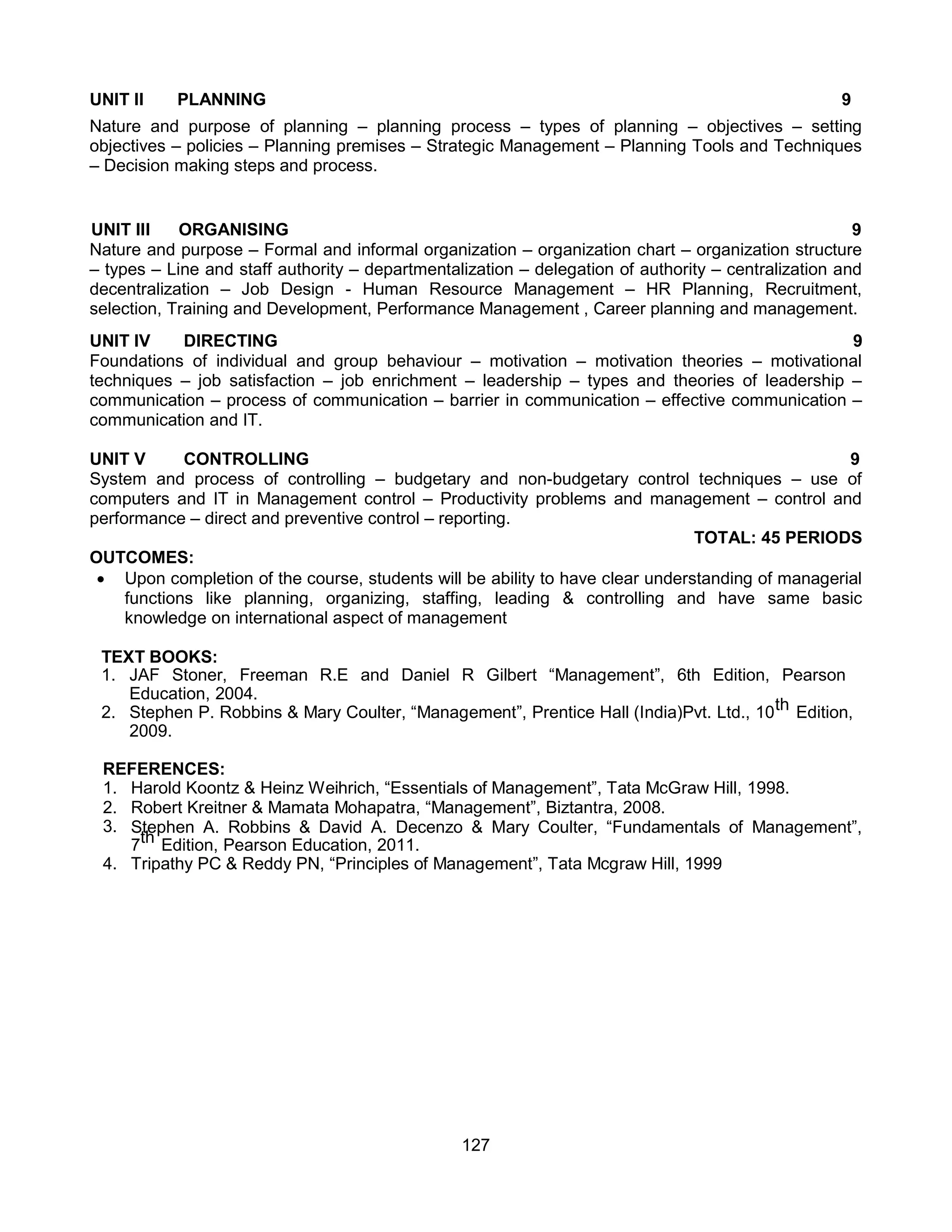 127
UNIT II PLANNING 9
Nature and purpose of planning – planning process – types of planning – objectives – setting
objectives – policies – Planning premises – Strategic Management – Planning Tools and Techniques
– Decision making steps and process.
UNIT III ORGANISING 9
Nature and purpose – Formal and informal organization – organization chart – organization structure
– types – Line and staff authority – departmentalization – delegation of authority – centralization and
decentralization – Job Design - Human Resource Management – HR Planning, Recruitment,
selection, Training and Development, Performance Management , Career planning and management.
UNIT IV DIRECTING 9
Foundations of individual and group behaviour – motivation – motivation theories – motivational
techniques – job satisfaction – job enrichment – leadership – types and theories of leadership –
communication – process of communication – barrier in communication – effective communication –
communication and IT.
UNIT V CONTROLLING 9
System and process of controlling – budgetary and non-budgetary control techniques – use of
computers and IT in Management control – Productivity problems and management – control and
performance – direct and preventive control – reporting.
TOTAL: 45 PERIODS
OUTCOMES:
 Upon completion of the course, students will be ability to have clear understanding of managerial
functions like planning, organizing, staffing, leading & controlling and have same basic
knowledge on international aspect of management
TEXT BOOKS:
1. JAF Stoner, Freeman R.E and Daniel R Gilbert “Management”, 6th Edition, Pearson
Education, 2004.
2. Stephen P. Robbins & Mary Coulter, “Management”, Prentice Hall (India)Pvt. Ltd., 10th Edition,
2009.
REFERENCES:
1. Harold Koontz & Heinz Weihrich, “Essentials of Management”, Tata McGraw Hill, 1998.
2. Robert Kreitner & Mamata Mohapatra, “Management”, Biztantra, 2008.
3. Stephen A. Robbins & David A. Decenzo & Mary Coulter, “Fundamentals of Management”,
7th Edition, Pearson Education, 2011.
4. Tripathy PC & Reddy PN, “Principles of Management”, Tata Mcgraw Hill, 1999
 