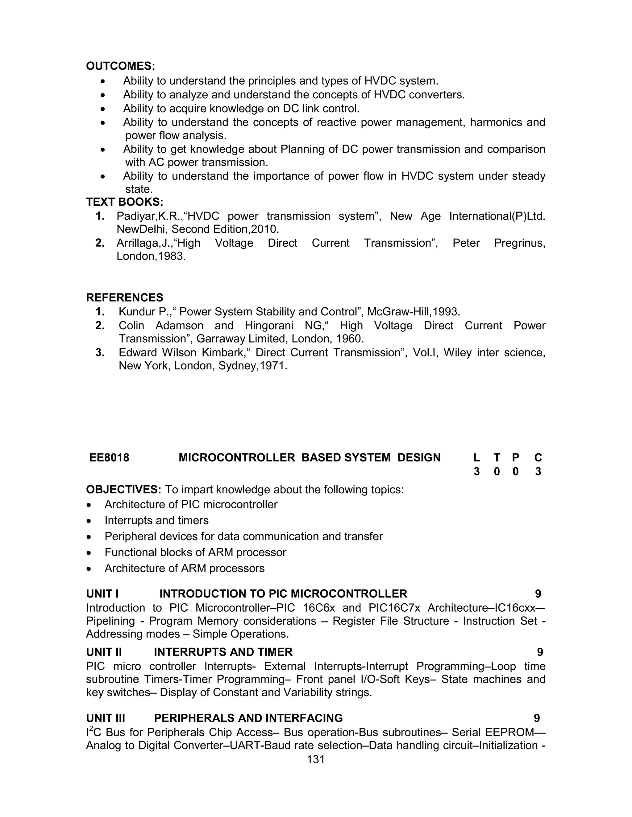 131
OUTCOMES:
 Ability to understand the principles and types of HVDC system.
 Ability to analyze and understand the concepts of HVDC converters.
 Ability to acquire knowledge on DC link control.
 Ability to understand the concepts of reactive power management, harmonics and
power flow analysis.
 Ability to get knowledge about Planning of DC power transmission and comparison
with AC power transmission.
 Ability to understand the importance of power flow in HVDC system under steady
state.
TEXT BOOKS:
1. Padiyar,K.R.,“HVDC power transmission system”, New Age International(P)Ltd.
NewDelhi, Second Edition,2010.
2. Arrillaga,J.,“High Voltage Direct Current Transmission”, Peter Pregrinus,
London,1983.
REFERENCES
1. Kundur P.,“ Power System Stability and Control”, McGraw-Hill,1993.
2. Colin Adamson and Hingorani NG,“ High Voltage Direct Current Power
Transmission”, Garraway Limited, London, 1960.
3. Edward Wilson Kimbark,“ Direct Current Transmission”, Vol.I, Wiley inter science,
New York, London, Sydney,1971.
EE8018 MICROCONTROLLER BASED SYSTEM DESIGN L T P C
3 0 0 3
OBJECTIVES: To impart knowledge about the following topics:
 Architecture of PIC microcontroller
 Interrupts and timers
 Peripheral devices for data communication and transfer
 Functional blocks of ARM processor
 Architecture of ARM processors
UNIT I INTRODUCTION TO PIC MICROCONTROLLER 9
Introduction to PIC Microcontroller–PIC 16C6x and PIC16C7x Architecture–IC16cxx–-
Pipelining - Program Memory considerations – Register File Structure - Instruction Set -
Addressing modes – Simple Operations.
UNIT II INTERRUPTS AND TIMER 9
PIC micro controller Interrupts- External Interrupts-Interrupt Programming–Loop time
subroutine Timers-Timer Programming– Front panel I/O-Soft Keys– State machines and
key switches– Display of Constant and Variability strings.
UNIT III PERIPHERALS AND INTERFACING 9
I2
C Bus for Peripherals Chip Access– Bus operation-Bus subroutines– Serial EEPROM—
Analog to Digital Converter–UART-Baud rate selection–Data handling circuit–Initialization -
 