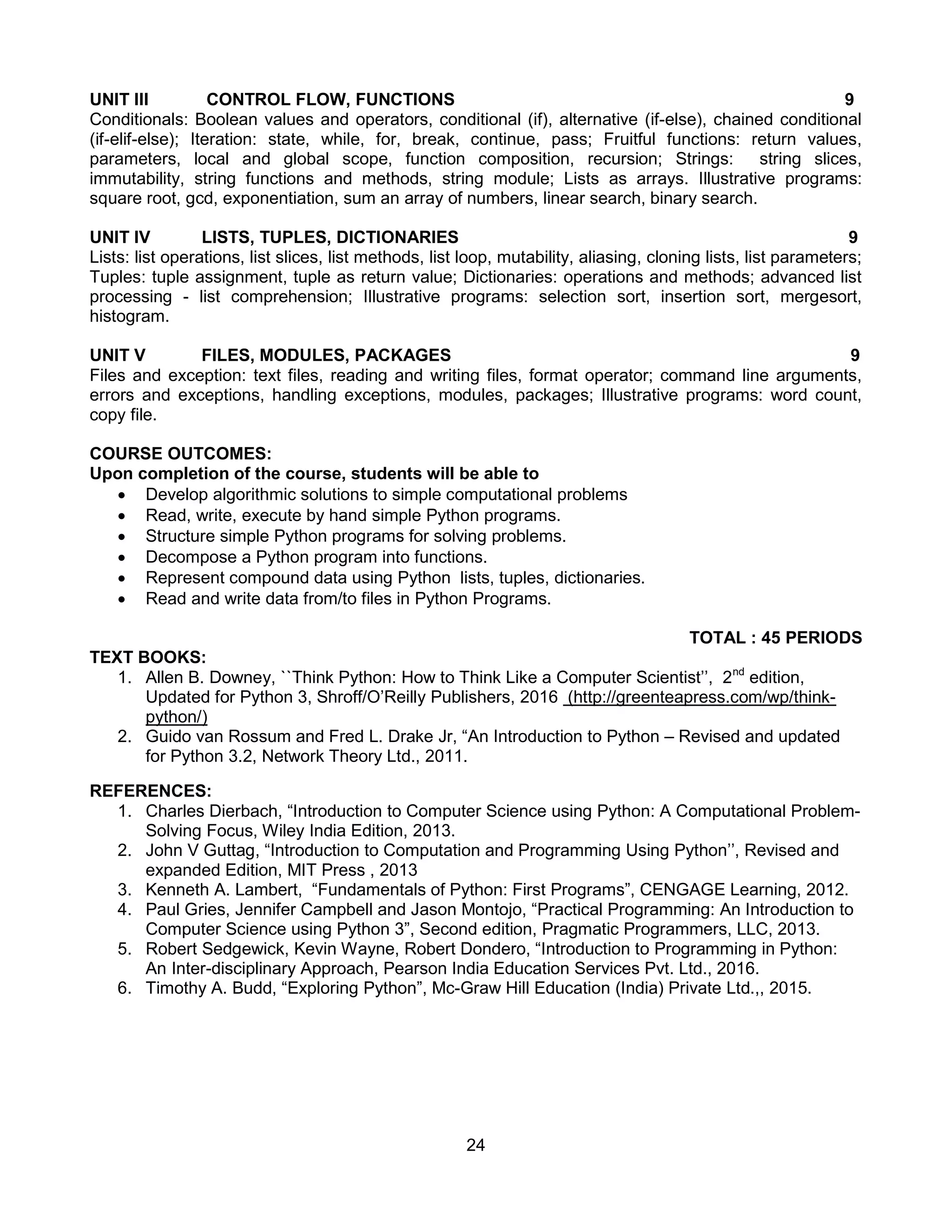 24
UNIT III CONTROL FLOW, FUNCTIONS 9
Conditionals: Boolean values and operators, conditional (if), alternative (if-else), chained conditional
(if-elif-else); Iteration: state, while, for, break, continue, pass; Fruitful functions: return values,
parameters, local and global scope, function composition, recursion; Strings: string slices,
immutability, string functions and methods, string module; Lists as arrays. Illustrative programs:
square root, gcd, exponentiation, sum an array of numbers, linear search, binary search.
UNIT IV LISTS, TUPLES, DICTIONARIES 9
Lists: list operations, list slices, list methods, list loop, mutability, aliasing, cloning lists, list parameters;
Tuples: tuple assignment, tuple as return value; Dictionaries: operations and methods; advanced list
processing - list comprehension; Illustrative programs: selection sort, insertion sort, mergesort,
histogram.
UNIT V FILES, MODULES, PACKAGES 9
Files and exception: text files, reading and writing files, format operator; command line arguments,
errors and exceptions, handling exceptions, modules, packages; Illustrative programs: word count,
copy file.
COURSE OUTCOMES:
Upon completion of the course, students will be able to
 Develop algorithmic solutions to simple computational problems
 Read, write, execute by hand simple Python programs.
 Structure simple Python programs for solving problems.
 Decompose a Python program into functions.
 Represent compound data using Python lists, tuples, dictionaries.
 Read and write data from/to files in Python Programs.
TOTAL : 45 PERIODS
TEXT BOOKS:
1. Allen B. Downey, ``Think Python: How to Think Like a Computer Scientist’’, 2nd
edition,
Updated for Python 3, Shroff/O’Reilly Publishers, 2016 (http://greenteapress.com/wp/think-
python/)
2. Guido van Rossum and Fred L. Drake Jr, “An Introduction to Python – Revised and updated
for Python 3.2, Network Theory Ltd., 2011.
REFERENCES:
1. Charles Dierbach, “Introduction to Computer Science using Python: A Computational Problem-
Solving Focus, Wiley India Edition, 2013.
2. John V Guttag, “Introduction to Computation and Programming Using Python’’, Revised and
expanded Edition, MIT Press , 2013
3. Kenneth A. Lambert, “Fundamentals of Python: First Programs”, CENGAGE Learning, 2012.
4. Paul Gries, Jennifer Campbell and Jason Montojo, “Practical Programming: An Introduction to
Computer Science using Python 3”, Second edition, Pragmatic Programmers, LLC, 2013.
5. Robert Sedgewick, Kevin Wayne, Robert Dondero, “Introduction to Programming in Python:
An Inter-disciplinary Approach, Pearson India Education Services Pvt. Ltd., 2016.
6. Timothy A. Budd, “Exploring Python”, Mc-Graw Hill Education (India) Private Ltd.,, 2015.
 