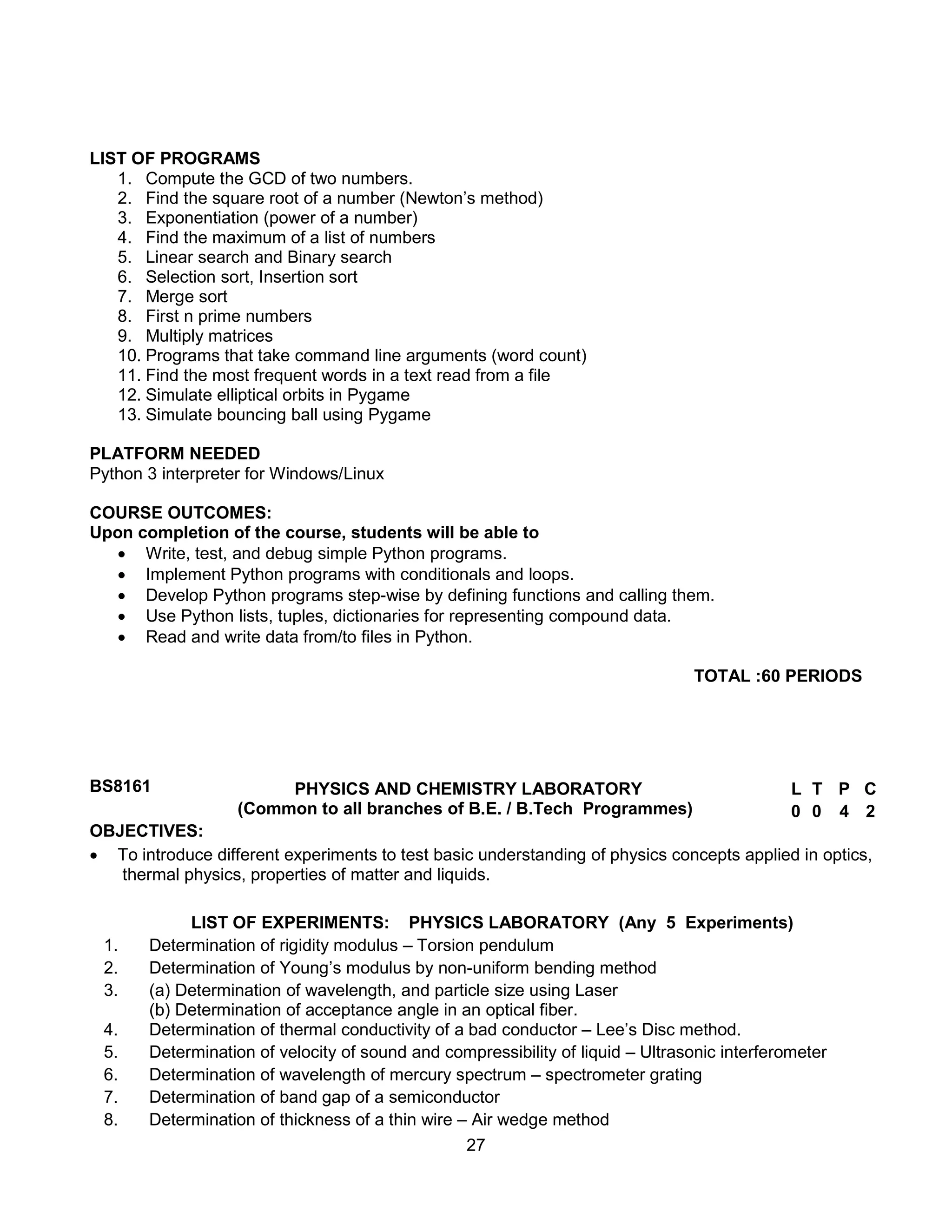 27
LIST OF PROGRAMS
1. Compute the GCD of two numbers.
2. Find the square root of a number (Newton’s method)
3. Exponentiation (power of a number)
4. Find the maximum of a list of numbers
5. Linear search and Binary search
6. Selection sort, Insertion sort
7. Merge sort
8. First n prime numbers
9. Multiply matrices
10. Programs that take command line arguments (word count)
11. Find the most frequent words in a text read from a file
12. Simulate elliptical orbits in Pygame
13. Simulate bouncing ball using Pygame
PLATFORM NEEDED
Python 3 interpreter for Windows/Linux
COURSE OUTCOMES:
Upon completion of the course, students will be able to
 Write, test, and debug simple Python programs.
 Implement Python programs with conditionals and loops.
 Develop Python programs step-wise by defining functions and calling them.
 Use Python lists, tuples, dictionaries for representing compound data.
 Read and write data from/to files in Python.
TOTAL :60 PERIODS
BS8161 PHYSICS AND CHEMISTRY LABORATORY
(Common to all branches of B.E. / B.Tech Programmes)
L T P C
0 0 4 2
OBJECTIVES:
 To introduce different experiments to test basic understanding of physics concepts applied in optics,
thermal physics, properties of matter and liquids.
LIST OF EXPERIMENTS: PHYSICS LABORATORY (Any 5 Experiments)
1. Determination of rigidity modulus – Torsion pendulum
2. Determination of Young’s modulus by non-uniform bending method
3. (a) Determination of wavelength, and particle size using Laser
(b) Determination of acceptance angle in an optical fiber.
4. Determination of thermal conductivity of a bad conductor – Lee’s Disc method.
5. Determination of velocity of sound and compressibility of liquid – Ultrasonic interferometer
6. Determination of wavelength of mercury spectrum – spectrometer grating
7. Determination of band gap of a semiconductor
8. Determination of thickness of a thin wire – Air wedge method
 