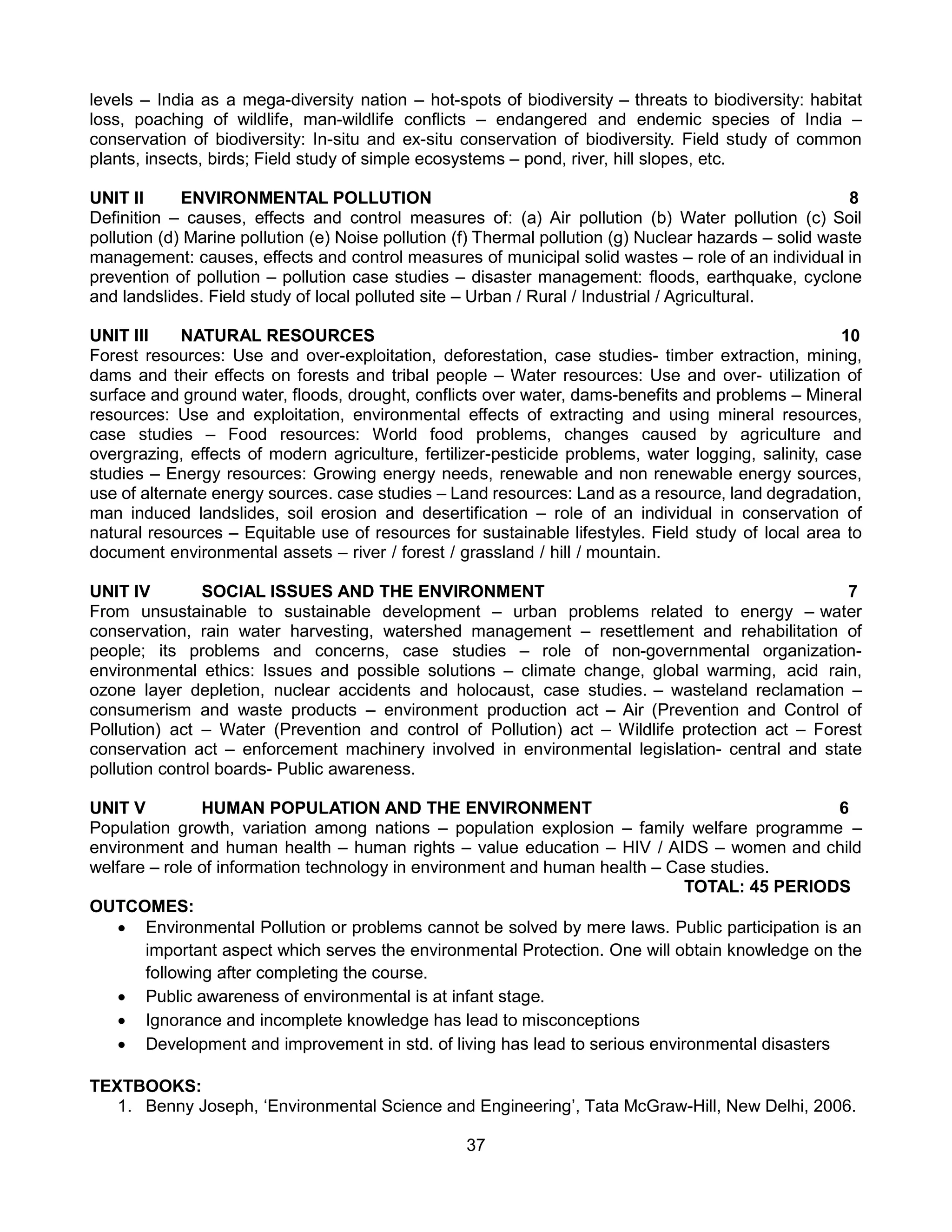 37
levels – India as a mega-diversity nation – hot-spots of biodiversity – threats to biodiversity: habitat
loss, poaching of wildlife, man-wildlife conflicts – endangered and endemic species of India –
conservation of biodiversity: In-situ and ex-situ conservation of biodiversity. Field study of common
plants, insects, birds; Field study of simple ecosystems – pond, river, hill slopes, etc.
UNIT II ENVIRONMENTAL POLLUTION 8
Definition – causes, effects and control measures of: (a) Air pollution (b) Water pollution (c) Soil
pollution (d) Marine pollution (e) Noise pollution (f) Thermal pollution (g) Nuclear hazards – solid waste
management: causes, effects and control measures of municipal solid wastes – role of an individual in
prevention of pollution – pollution case studies – disaster management: floods, earthquake, cyclone
and landslides. Field study of local polluted site – Urban / Rural / Industrial / Agricultural.
UNIT III NATURAL RESOURCES 10
Forest resources: Use and over-exploitation, deforestation, case studies- timber extraction, mining,
dams and their effects on forests and tribal people – Water resources: Use and over- utilization of
surface and ground water, floods, drought, conflicts over water, dams-benefits and problems – Mineral
resources: Use and exploitation, environmental effects of extracting and using mineral resources,
case studies – Food resources: World food problems, changes caused by agriculture and
overgrazing, effects of modern agriculture, fertilizer-pesticide problems, water logging, salinity, case
studies – Energy resources: Growing energy needs, renewable and non renewable energy sources,
use of alternate energy sources. case studies – Land resources: Land as a resource, land degradation,
man induced landslides, soil erosion and desertification – role of an individual in conservation of
natural resources – Equitable use of resources for sustainable lifestyles. Field study of local area to
document environmental assets – river / forest / grassland / hill / mountain.
UNIT IV SOCIAL ISSUES AND THE ENVIRONMENT 7
From unsustainable to sustainable development – urban problems related to energy – water
conservation, rain water harvesting, watershed management – resettlement and rehabilitation of
people; its problems and concerns, case studies – role of non-governmental organization-
environmental ethics: Issues and possible solutions – climate change, global warming, acid rain,
ozone layer depletion, nuclear accidents and holocaust, case studies. – wasteland reclamation –
consumerism and waste products – environment production act – Air (Prevention and Control of
Pollution) act – Water (Prevention and control of Pollution) act – Wildlife protection act – Forest
conservation act – enforcement machinery involved in environmental legislation- central and state
pollution control boards- Public awareness.
UNIT V HUMAN POPULATION AND THE ENVIRONMENT 6
Population growth, variation among nations – population explosion – family welfare programme –
environment and human health – human rights – value education – HIV / AIDS – women and child
welfare – role of information technology in environment and human health – Case studies.
TOTAL: 45 PERIODS
OUTCOMES:
 Environmental Pollution or problems cannot be solved by mere laws. Public participation is an
important aspect which serves the environmental Protection. One will obtain knowledge on the
following after completing the course.
 Public awareness of environmental is at infant stage.
 Ignorance and incomplete knowledge has lead to misconceptions
 Development and improvement in std. of living has lead to serious environmental disasters
TEXTBOOKS:
1. Benny Joseph, ‘Environmental Science and Engineering’, Tata McGraw-Hill, New Delhi, 2006.
 
