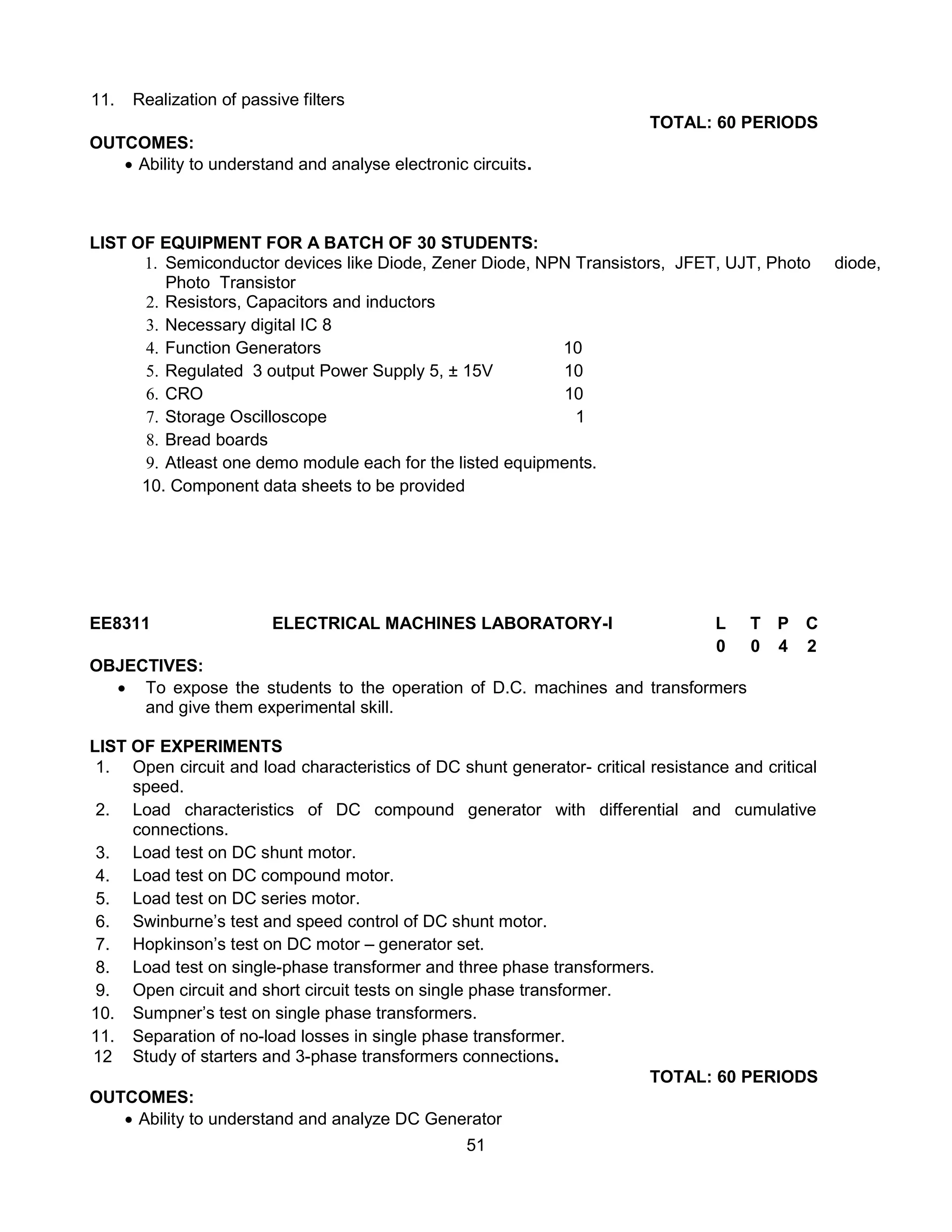 51
11. Realization of passive filters
TOTAL: 60 PERIODS
OUTCOMES:
 Ability to understand and analyse electronic circuits.
LIST OF EQUIPMENT FOR A BATCH OF 30 STUDENTS:
1. Semiconductor devices like Diode, Zener Diode, NPN Transistors, JFET, UJT, Photo diode,
Photo Transistor
2. Resistors, Capacitors and inductors
3. Necessary digital IC 8
4. Function Generators 10
5. Regulated 3 output Power Supply 5, ± 15V 10
6. CRO 10
7. Storage Oscilloscope 1
8. Bread boards
9. Atleast one demo module each for the listed equipments.
10. Component data sheets to be provided
EE8311 ELECTRICAL MACHINES LABORATORY-I L T P C
0 0 4 2
OBJECTIVES:
 To expose the students to the operation of D.C. machines and transformers
and give them experimental skill.
LIST OF EXPERIMENTS
1. Open circuit and load characteristics of DC shunt generator- critical resistance and critical
speed.
2. Load characteristics of DC compound generator with differential and cumulative
connections.
3. Load test on DC shunt motor.
4. Load test on DC compound motor.
5. Load test on DC series motor.
6. Swinburne’s test and speed control of DC shunt motor.
7. Hopkinson’s test on DC motor – generator set.
8. Load test on single-phase transformer and three phase transformers.
9. Open circuit and short circuit tests on single phase transformer.
10. Sumpner’s test on single phase transformers.
11. Separation of no-load losses in single phase transformer.
12 Study of starters and 3-phase transformers connections.
TOTAL: 60 PERIODS
OUTCOMES:
 Ability to understand and analyze DC Generator
 