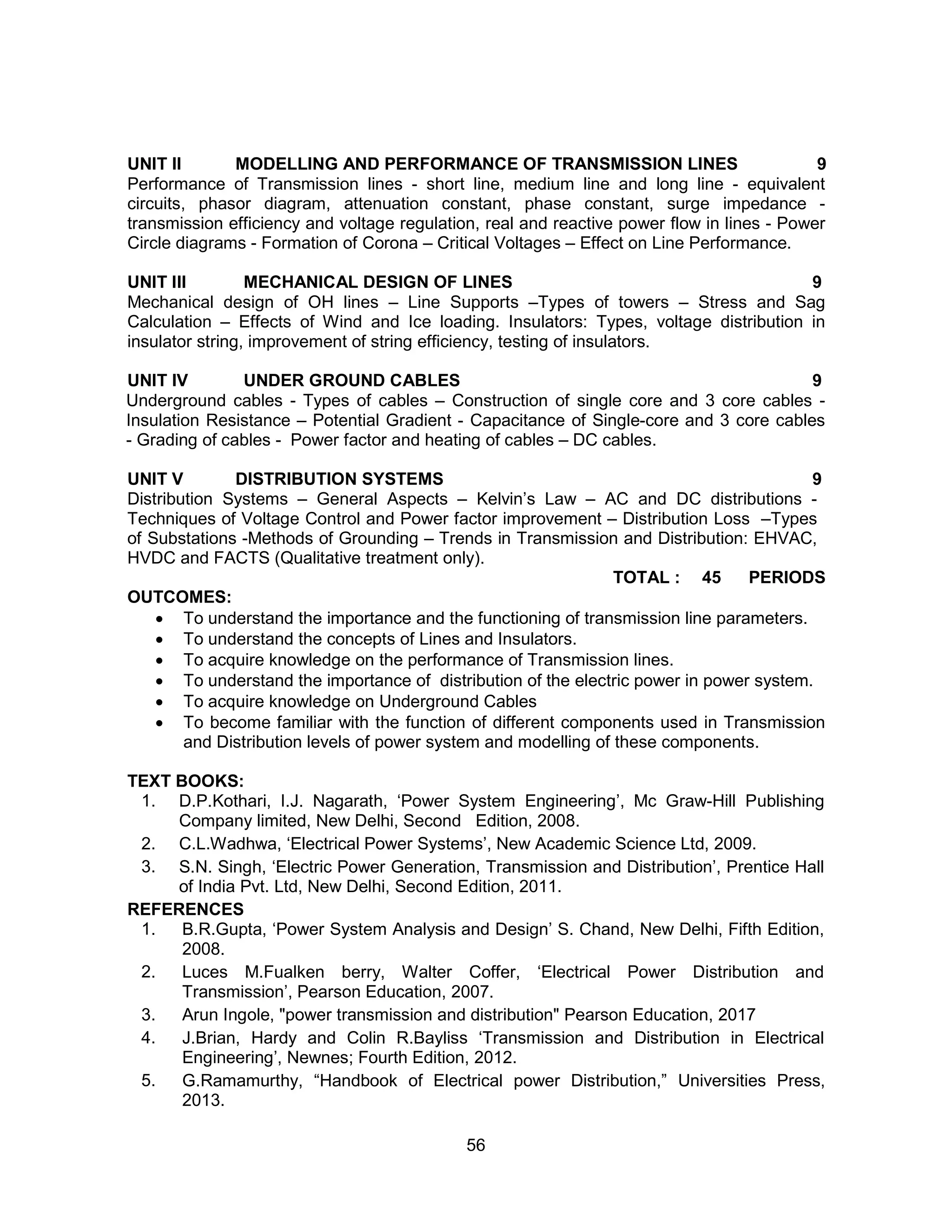 56
UNIT II MODELLING AND PERFORMANCE OF TRANSMISSION LINES 9
Performance of Transmission lines - short line, medium line and long line - equivalent
circuits, phasor diagram, attenuation constant, phase constant, surge impedance -
transmission efficiency and voltage regulation, real and reactive power flow in lines - Power
Circle diagrams - Formation of Corona – Critical Voltages – Effect on Line Performance.
UNIT III MECHANICAL DESIGN OF LINES 9
Mechanical design of OH lines – Line Supports –Types of towers – Stress and Sag
Calculation – Effects of Wind and Ice loading. Insulators: Types, voltage distribution in
insulator string, improvement of string efficiency, testing of insulators.
UNIT IV UNDER GROUND CABLES 9
Underground cables - Types of cables – Construction of single core and 3 core cables -
Insulation Resistance – Potential Gradient - Capacitance of Single-core and 3 core cables
- Grading of cables - Power factor and heating of cables – DC cables.
UNIT V DISTRIBUTION SYSTEMS 9
Distribution Systems – General Aspects – Kelvin’s Law – AC and DC distributions -
Techniques of Voltage Control and Power factor improvement – Distribution Loss –Types
of Substations -Methods of Grounding – Trends in Transmission and Distribution: EHVAC,
HVDC and FACTS (Qualitative treatment only).
TOTAL : 45 PERIODS
OUTCOMES:
 To understand the importance and the functioning of transmission line parameters.
 To understand the concepts of Lines and Insulators.
 To acquire knowledge on the performance of Transmission lines.
 To understand the importance of distribution of the electric power in power system.
 To acquire knowledge on Underground Cables
 To become familiar with the function of different components used in Transmission
and Distribution levels of power system and modelling of these components.
TEXT BOOKS:
1. D.P.Kothari, I.J. Nagarath, ‘Power System Engineering’, Mc Graw-Hill Publishing
Company limited, New Delhi, Second Edition, 2008.
2. C.L.Wadhwa, ‘Electrical Power Systems’, New Academic Science Ltd, 2009.
3. S.N. Singh, ‘Electric Power Generation, Transmission and Distribution’, Prentice Hall
of India Pvt. Ltd, New Delhi, Second Edition, 2011.
REFERENCES
1. B.R.Gupta, ‘Power System Analysis and Design’ S. Chand, New Delhi, Fifth Edition,
2008.
2. Luces M.Fualken berry, Walter Coffer, ‘Electrical Power Distribution and
Transmission’, Pearson Education, 2007.
3. Arun Ingole, "power transmission and distribution" Pearson Education, 2017
4. J.Brian, Hardy and Colin R.Bayliss ‘Transmission and Distribution in Electrical
Engineering’, Newnes; Fourth Edition, 2012.
5. G.Ramamurthy, “Handbook of Electrical power Distribution,” Universities Press,
2013.
 