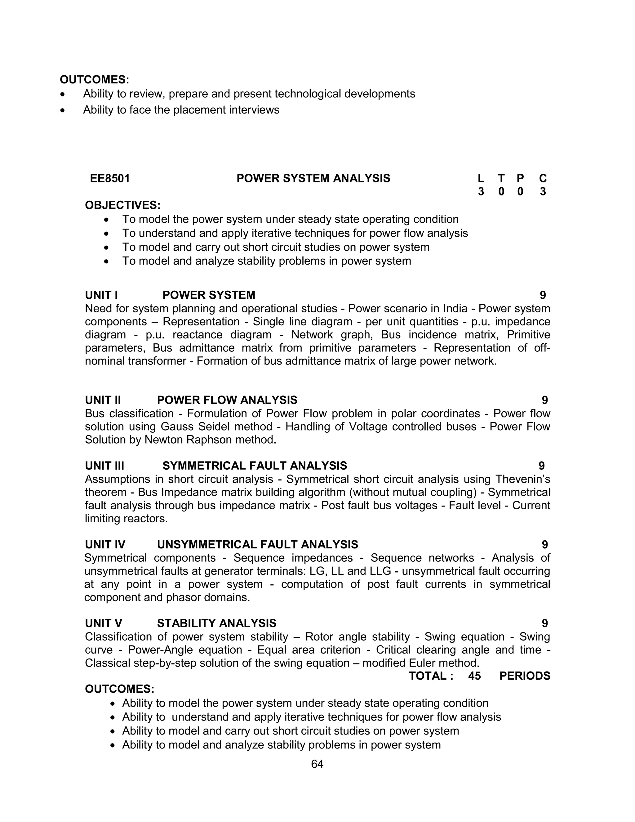 64
OUTCOMES:
 Ability to review, prepare and present technological developments
 Ability to face the placement interviews
EE8501 POWER SYSTEM ANALYSIS L T P C
3 0 0 3
OBJECTIVES:
 To model the power system under steady state operating condition
 To understand and apply iterative techniques for power flow analysis
 To model and carry out short circuit studies on power system
 To model and analyze stability problems in power system
UNIT I POWER SYSTEM 9
Need for system planning and operational studies - Power scenario in India - Power system
components – Representation - Single line diagram - per unit quantities - p.u. impedance
diagram - p.u. reactance diagram - Network graph, Bus incidence matrix, Primitive
parameters, Bus admittance matrix from primitive parameters - Representation of off-
nominal transformer - Formation of bus admittance matrix of large power network.
UNIT II POWER FLOW ANALYSIS 9
Bus classification - Formulation of Power Flow problem in polar coordinates - Power flow
solution using Gauss Seidel method - Handling of Voltage controlled buses - Power Flow
Solution by Newton Raphson method.
UNIT III SYMMETRICAL FAULT ANALYSIS 9
Assumptions in short circuit analysis - Symmetrical short circuit analysis using Thevenin’s
theorem - Bus Impedance matrix building algorithm (without mutual coupling) - Symmetrical
fault analysis through bus impedance matrix - Post fault bus voltages - Fault level - Current
limiting reactors.
UNIT IV UNSYMMETRICAL FAULT ANALYSIS 9
Symmetrical components - Sequence impedances - Sequence networks - Analysis of
unsymmetrical faults at generator terminals: LG, LL and LLG - unsymmetrical fault occurring
at any point in a power system - computation of post fault currents in symmetrical
component and phasor domains.
UNIT V STABILITY ANALYSIS 9
Classification of power system stability – Rotor angle stability - Swing equation - Swing
curve - Power-Angle equation - Equal area criterion - Critical clearing angle and time -
Classical step-by-step solution of the swing equation – modified Euler method.
TOTAL : 45 PERIODS
OUTCOMES:
 Ability to model the power system under steady state operating condition
 Ability to understand and apply iterative techniques for power flow analysis
 Ability to model and carry out short circuit studies on power system
 Ability to model and analyze stability problems in power system
 