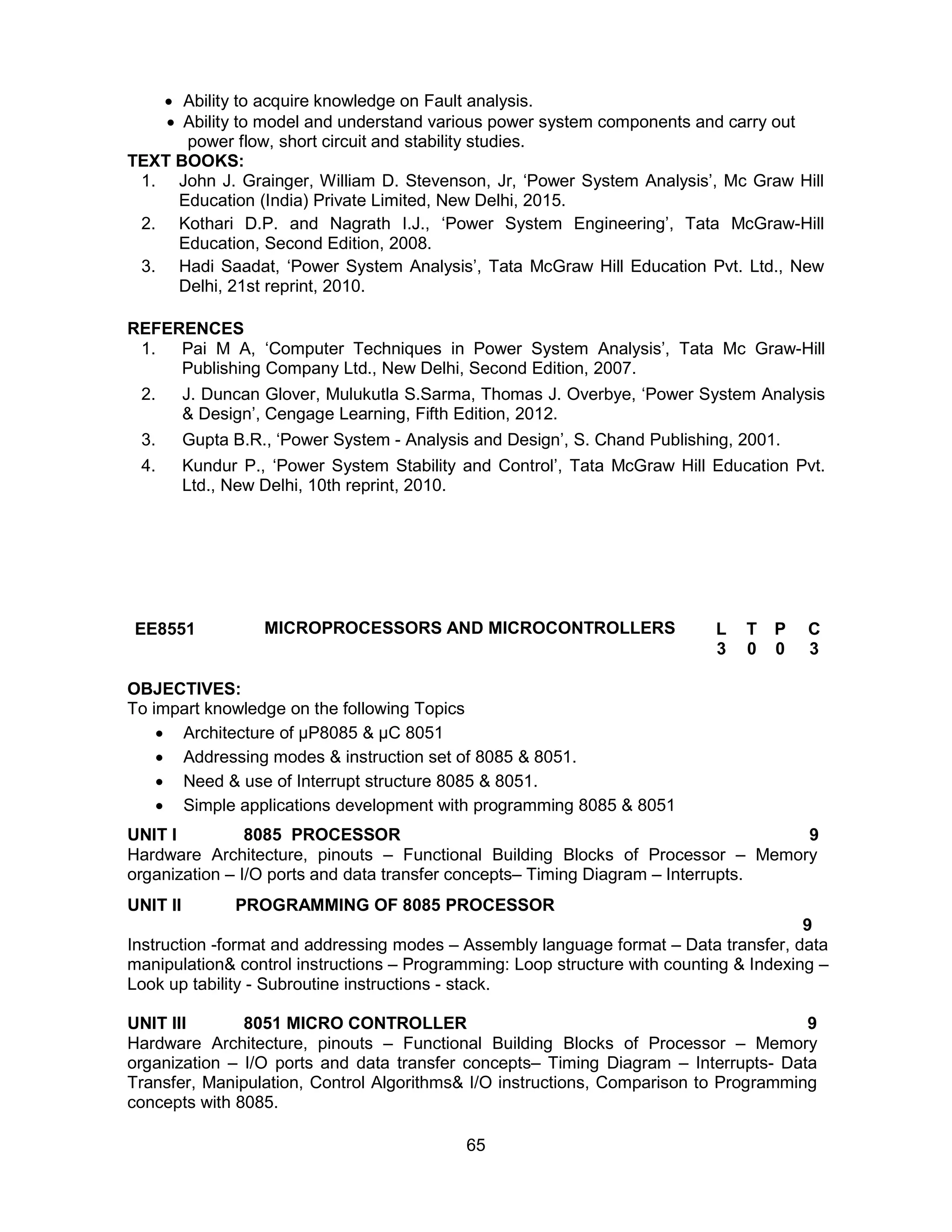 65
 Ability to acquire knowledge on Fault analysis.
 Ability to model and understand various power system components and carry out
power flow, short circuit and stability studies.
TEXT BOOKS:
1. John J. Grainger, William D. Stevenson, Jr, ‘Power System Analysis’, Mc Graw Hill
Education (India) Private Limited, New Delhi, 2015.
2. Kothari D.P. and Nagrath I.J., ‘Power System Engineering’, Tata McGraw-Hill
Education, Second Edition, 2008.
3. Hadi Saadat, ‘Power System Analysis’, Tata McGraw Hill Education Pvt. Ltd., New
Delhi, 21st reprint, 2010.
REFERENCES
1. Pai M A, ‘Computer Techniques in Power System Analysis’, Tata Mc Graw-Hill
Publishing Company Ltd., New Delhi, Second Edition, 2007.
2. J. Duncan Glover, Mulukutla S.Sarma, Thomas J. Overbye, ‘Power System Analysis
& Design’, Cengage Learning, Fifth Edition, 2012.
3. Gupta B.R., ‘Power System - Analysis and Design’, S. Chand Publishing, 2001.
4. Kundur P., ‘Power System Stability and Control’, Tata McGraw Hill Education Pvt.
Ltd., New Delhi, 10th reprint, 2010.
EE8551 MICROPROCESSORS AND MICROCONTROLLERS L T P C
3 0 0 3
OBJECTIVES:
To impart knowledge on the following Topics
 Architecture of µP8085 & µC 8051
 Addressing modes & instruction set of 8085 & 8051.
 Need & use of Interrupt structure 8085 & 8051.
 Simple applications development with programming 8085 & 8051
UNIT I 8085 PROCESSOR 9
Hardware Architecture, pinouts – Functional Building Blocks of Processor – Memory
organization – I/O ports and data transfer concepts– Timing Diagram – Interrupts.
UNIT II PROGRAMMING OF 8085 PROCESSOR
9
Instruction -format and addressing modes – Assembly language format – Data transfer, data
manipulation& control instructions – Programming: Loop structure with counting & Indexing –
Look up tability - Subroutine instructions - stack.
UNIT III 8051 MICRO CONTROLLER 9
Hardware Architecture, pinouts – Functional Building Blocks of Processor – Memory
organization – I/O ports and data transfer concepts– Timing Diagram – Interrupts- Data
Transfer, Manipulation, Control Algorithms& I/O instructions, Comparison to Programming
concepts with 8085.
 