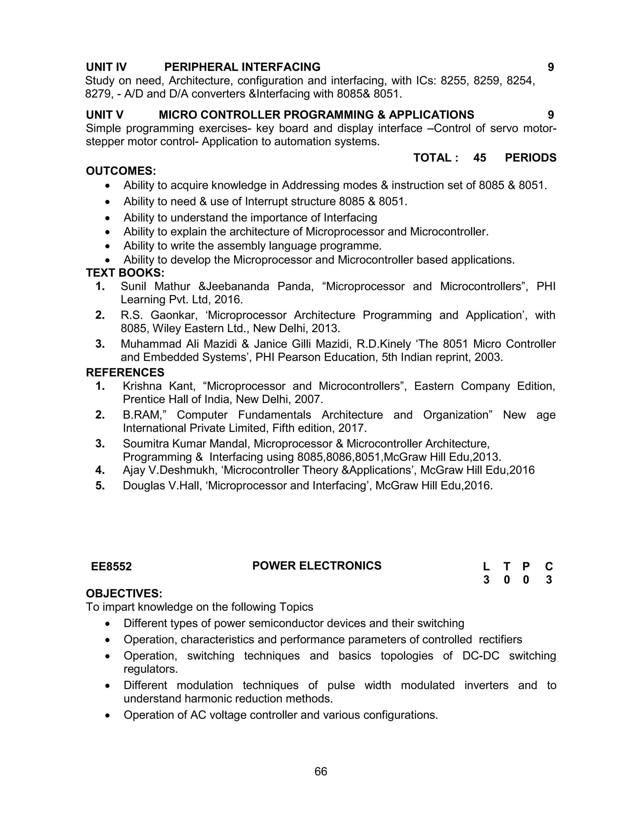 66
UNIT IV PERIPHERAL INTERFACING 9
Study on need, Architecture, configuration and interfacing, with ICs: 8255, 8259, 8254,
8279, - A/D and D/A converters &Interfacing with 8085& 8051.
UNIT V MICRO CONTROLLER PROGRAMMING & APPLICATIONS 9
Simple programming exercises- key board and display interface –Control of servo motor-
stepper motor control- Application to automation systems.
TOTAL : 45 PERIODS
OUTCOMES:
 Ability to acquire knowledge in Addressing modes & instruction set of 8085 & 8051.
 Ability to need & use of Interrupt structure 8085 & 8051.
 Ability to understand the importance of Interfacing
 Ability to explain the architecture of Microprocessor and Microcontroller.
 Ability to write the assembly language programme.
 Ability to develop the Microprocessor and Microcontroller based applications.
TEXT BOOKS:
1. Sunil Mathur &Jeebananda Panda, “Microprocessor and Microcontrollers”, PHI
Learning Pvt. Ltd, 2016.
2. R.S. Gaonkar, ‘Microprocessor Architecture Programming and Application’, with
8085, Wiley Eastern Ltd., New Delhi, 2013.
3. Muhammad Ali Mazidi & Janice Gilli Mazidi, R.D.Kinely ‘The 8051 Micro Controller
and Embedded Systems’, PHI Pearson Education, 5th Indian reprint, 2003.
REFERENCES
1. Krishna Kant, “Microprocessor and Microcontrollers”, Eastern Company Edition,
Prentice Hall of India, New Delhi, 2007.
2. B.RAM,” Computer Fundamentals Architecture and Organization” New age
International Private Limited, Fifth edition, 2017.
3. Soumitra Kumar Mandal, Microprocessor & Microcontroller Architecture,
Programming & Interfacing using 8085,8086,8051,McGraw Hill Edu,2013.
4. Ajay V.Deshmukh, ‘Microcontroller Theory &Applications’, McGraw Hill Edu,2016
5. Douglas V.Hall, ‘Microprocessor and Interfacing’, McGraw Hill Edu,2016.
EE8552 POWER ELECTRONICS L T P C
3 0 0 3
OBJECTIVES:
To impart knowledge on the following Topics
 Different types of power semiconductor devices and their switching
 Operation, characteristics and performance parameters of controlled rectifiers
 Operation, switching techniques and basics topologies of DC-DC switching
regulators.
 Different modulation techniques of pulse width modulated inverters and to
understand harmonic reduction methods.
 Operation of AC voltage controller and various configurations.
 